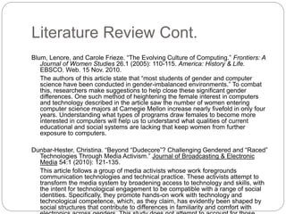 Literature Review Cont.
Blum, Lenore, and Carole Frieze. “The Evolving Culture of Computing.” Frontiers: A
Journal of Women Studies 26.1 (2005): 110-115. America: History & Life.
EBSCO. Web. 15 Nov. 2010.
The authors of this article state that “most students of gender and computer
science have been conducted in gender-imbalanced environments.” To combat
this, researchers make suggestions to help close these significant gender
differences. One such method of heightening the female interest in computers
and technology described in the article saw the number of women entering
computer science majors at Carnegie Mellon increase nearly fivefold in only four
years. Understanding what types of programs draw females to become more
interested in computers will help us to understand what qualities of current
educational and social systems are lacking that keep women from further
exposure to computers.
Dunbar-Hester, Christina. “Beyond “Dudecore”? Challenging Gendered and “Raced”
Technologies Through Media Activism.” Journal of Broadcasting & Electronic
Media 54:1 (2010): 121-135.
This article follows a group of media activists whose work foregrounds
communication technologies and technical practice. These activists attempt to
transform the media system by broadening access to technology and skills, with
the intent for technological engagement to be compatible with a range of social
identities. Specifically, they promote hands-on work with technology and
technological competence, which, as they claim, has evidently been shaped by
social structures that contribute to differences in familiarity and comfort with
 