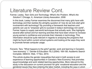 Literature Review Cont.
Farmer, Lesley. Teen Girls and Technology: What’s the Problem, What's the
Solution?. Chicago, IL: American Library Assocation, 2008
In this book, Lesley Farmer examines the disconnect that many girls have with
technology and then tackles the almighty question of: how do we kick-start girls’
involvement with technology? By providing a framework that teachers and
parents can use to “empower girls to succeed in today’s technology-rich world”,
Farmer hopes to supply real-world techniques that actually work. She highlights
several after-school and fun learning activities that have been shown to increase
young women’s confidence and promote their interests in technology. This
information should be quite relevant in regards to analyzing the programs that
might be found within current school systems and looking at the ways they work
to promote female computer usage.
Fenwick, Tara. "What happens to the girls? gender, work and learning in Canada's
'new economy' 1." Gender & Education 16.2 (2004): 169-185. Academic Search
Complete. EBSCO. Web. 17 Nov. 2010.
This article studies the gender inequalities that exist in both access to and
experience of learning opportunities in Canada’s ‘New Economy’ that promotes
equal knowledge and work related learning opportunities. More relevant to this
study is the discussion on current provision for girls’ vocational education and the
gendered issues they face entering the labor market, including the ways in which
 