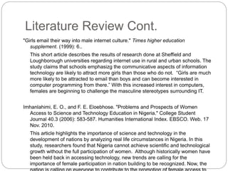 Literature Review Cont.
"Girls email their way into male internet culture." Times higher education
supplement. (1999): 6..
This short article describes the results of research done at Sheffield and
Loughborough universities regarding internet use in rural and urban schools. The
study claims that schools emphasizg the communicative aspects of information
technology are likely to attract more girls than those who do not. “Girls are much
more likely to be attracted to email than boys and can become interested in
computer programming from there.” With this increased interest in computers,
females are beginning to challenge the masculine stereotypes surrounding IT.
Imhanlahimi, E. O., and F. E. Eloebhose. "Problems and Prospects of Women
Access to Science and Technology Education in Nigeria." College Student
Journal 40.3 (2006): 583-587. Humanities International Index. EBSCO. Web. 17
Nov. 2010.
This article highlights the importance of science and technology in the
development of nations by analyzing real life circumstances in Nigeria. In this
study, researchers found that Nigeria cannot achieve scientific and technological
growth without the full participation of women. Although historically women have
been held back in accessing technology, new trends are calling for the
importance of female participation in nation building to be recognized. Now, the
 