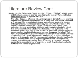 Literature Review Cont.
Jensen, Jennifer, Suzanne de Castell, and Mary Bryson. ““Girl Talk”: gender, equity
and identity discourses in a school-based computer culture.” Women’s Studies
International Forum 26:6 (2003): 561-573.
This article discusses a feminist intervention project in Canada focused on giving
females more equitable access to and use of computers. This project, conducted
at Brookwood Elementary School, allowed for the female students to develop
and experience new identities as technology ‘experts’ within their school. This
resulted in not only a significant increase in the participants knowledge of
technology, but also resulted in a shift in the way they talked about and voiced
their own gender identities with their teachers and peers. By the end of the
experience, participants had become more vocal about what they saw as gender-
biased practices conducted in the classroom and throughout the school. Their
new willingness to stand up against these inequitable practices ultimately created
“a more supportive climate for the advancement of gender equity beyond the
confines of its computer labs.” By no means do the authors claim to have found a
‘cure’ or ‘prescription for change’ regarding gender-biased school practices,
however, they identify the need for an understanding of the resiliency of this
standard and suggest one way of beginning to break down the traditional walls
that have been upheld for generations.
 