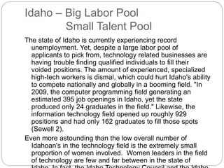 Idaho – Big Labor Pool
Small Talent Pool
The state of Idaho is currently experiencing record
unemployment. Yet, despite a large labor pool of
applicants to pick from, technology related businesses are
having trouble finding qualified individuals to fill their
voided positions. The amount of experienced, specialized
high-tech workers is dismal, which could hurt Idaho's ability
to compete nationally and globally in a booming field. "In
2009, the computer programming field generating an
estimated 395 job openings in Idaho, yet the state
produced only 24 graduates in the field." Likewise, the
information technology field opened up roughly 929
positions and had only 162 graduates to fill those spots
(Sewell 2).
Even more astounding than the low overall number of
Idahoan's in the technology field is the extremely small
proportion of women involved. Women leaders in the field
of technology are few and far between in the state of
 