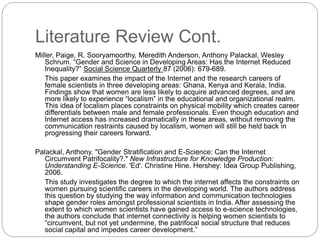 Literature Review Cont.
Miller, Paige, R. Sooryamoorthy, Meredith Anderson, Anthony Palackal, Wesley
Schrum. “Gender and Science in Developing Areas: Has the Internet Reduced
Inequality?” Social Science Quarterly 87 (2006): 679-689.
This paper examines the impact of the Internet and the research careers of
female scientists in three developing areas: Ghana, Kenya and Kerala, India.
Findings show that women are less likely to acquire advanced degrees, and are
more likely to experience “localism” in the educational and organizational realm.
This idea of localism places constraints on physical mobility which creates career
differentials between male and female professionals. Even though education and
Internet access has increased dramatically in these areas, without removing the
communication restraints caused by localism, women will still be held back in
progressing their careers forward.
Palackal, Anthony. "Gender Stratification and E-Science: Can the Internet
Circumvent Patrifocality?." New Infrastructure for Knowledge Production:
Understanding E-Science. 'Ed'. Christine Hine. Hershey: Idea Group Publishing,
2006.
This study investigates the degree to which the internet affects the constraints on
women pursuing scientific careers in the developing world. The authors address
this question by studying the way information and communication technologies
shape gender roles amongst professional scientists in India. After assessing the
extent to which women scientists have gained access to e-science technologies,
the authors conclude that internet connectivity is helping women scientists to
“circumvent, but not yet undermine, the patrifocal social structure that reduces
social capital and impedes career development.”
 