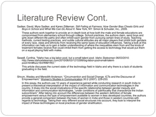 Literature Review Cont.
Sadker, David, Myra Sadker, and Karen Zittleman. Still Failing at Fairness: How Gender Bias Cheats Girls and
Boys in School and What We Can Do About It. New York, NY: Simon & Schuster, Inc., 2009.
These authors work together to provide an in-depth look at how both the male and female educations are
compromised from elementary school through college. School practices, the authors claim, send boys and
girls down different life paths and often inhibit each gender from pursuing certain lines of study. Teaching
methods, current testing practices, and subtle cultural attitudes are all major players that inhibit both genders
of every race, class and ethnicity from receiving the same types of education influences. Taking a look at this
information can help us to gain a better understanding of where the inequalities stem from and the kinds of
treatment females receive that could inhibit them from getting the access to technology that would put them
on a equal playing field with males.
Sewell, Cynthia. "Idaho has a big labor pool, but a small talent pool. Idaho Statesman 06/03/2010.
http://www.idahostatesman.com/2010/06/03/1215399/big-labor-pool-small-talent-
pool.html#ixzz16nHNM1RO.”
This article discusses the current state of the technology field in Idaho and why there is a lack of students
graduating in the field.
Shrum, Wesley and Meredith Anderson. “Circumvention and Social Change: ICTs and the Discourse of
Empowerment.” Women’s Studies in Communication 30:2 (2007): 229-253.
In this essay, the authors use 10 years of experience gained while conducting research in south India to
present a theoretical interpretation of the impact of information and communication technologies in the
country. It dives into the social implications of the specific relationship between gender inequity and
information and communication technologies, “under conditions of patrifocality that characterize the Indian
subcontinent.” After taking into account the differences between the western definition of female
empowerment versus the type of empowerment available to women in less developed countries, the authors
provide a general comparison between the lives of women in India and those in western countries with
regards to technology. Taking their very different social structures into account, they look to interpret the
impact of these technologies on local practices of gender stratification.
 