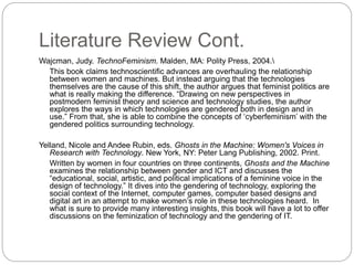 Literature Review Cont.
Wajcman, Judy. TechnoFeminism. Malden, MA: Polity Press, 2004.
This book claims technoscientific advances are overhauling the relationship
between women and machines. But instead arguing that the technologies
themselves are the cause of this shift, the author argues that feminist politics are
what is really making the difference. “Drawing on new perspectives in
postmodern feminist theory and science and technology studies, the author
explores the ways in which technologies are gendered both in design and in
use.” From that, she is able to combine the concepts of ‘cyberfeminism’ with the
gendered politics surrounding technology.
Yelland, Nicole and Andee Rubin, eds. Ghosts in the Machine: Women's Voices in
Research with Technology. New York, NY: Peter Lang Publishing, 2002. Print.
Written by women in four countries on three continents, Ghosts and the Machine
examines the relationship between gender and ICT and discusses the
“educational, social, artistic, and political implications of a feminine voice in the
design of technology.” It dives into the gendering of technology, exploring the
social context of the Internet, computer games, computer based designs and
digital art in an attempt to make women’s role in these technologies heard. In
what is sure to provide many interesting insights, this book will have a lot to offer
discussions on the feminization of technology and the gendering of IT.
 