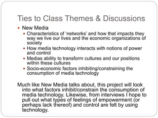 Ties to Class Themes & Discussions
 New Media
 Characteristics of ‘networks’ and how that impacts they
way we live our lives and the economic organizations of
society
 How media technology interacts with notions of power
and control
 Medias ability to transform cultures and our positions
within these cultures
 Socio-economic factors inhibiting/constraining the
consumption of media technology
Much like New Media talks about, this project will look
into what factors inhibit/constrain the consumption of
media technology. Likewise, from interviews I hope to
pull out what types of feelings of empowerment (or
perhaps lack thereof) and control are felt by using
technology.
 