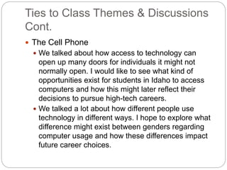 Ties to Class Themes & Discussions
Cont.
 The Cell Phone
 We talked about how access to technology can
open up many doors for individuals it might not
normally open. I would like to see what kind of
opportunities exist for students in Idaho to access
computers and how this might later reflect their
decisions to pursue high-tech careers.
 We talked a lot about how different people use
technology in different ways. I hope to explore what
difference might exist between genders regarding
computer usage and how these differences impact
future career choices.
 
