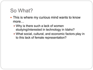 So What?
 This is where my curious mind wants to know
more…
 Why is there such a lack of women
studying/interested in technology in Idaho?
 What social, cultural, and economic factors play in
to this lack of female representation?
 