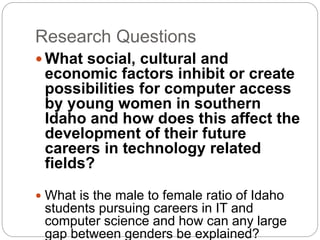Research Questions
 What social, cultural and
economic factors inhibit or create
possibilities for computer access
by young women in southern
Idaho and how does this affect the
development of their future
careers in technology related
fields?
 What is the male to female ratio of Idaho
students pursuing careers in IT and
computer science and how can any large
gap between genders be explained?
 