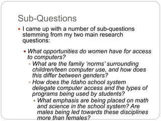 Sub-Questions
 I came up with a number of sub-questions
stemming from my two main research
questions:
 What opportunities do women have for access
to computers?
 What are the family ‘norms’ surrounding
children/teen computer use, and how does
this differ between genders?
 How does the Idaho school system
delegate computer access and the types of
programs being used by students?
 What emphasis are being placed on math
and science in the school system? Are
males being led towards these disciplines
more than females?
 