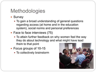 Methodologies
 Survey
 To gain a broad understanding of general questions
regarding access (at home and in the education
system), social norms and personal preferences
 Face to face interviews (75)
 To attain further feedback on why women feel the way
they do about technology and what might have lead
them to that point
 Focus groups of 10-15
 To collectively brainstorm
 