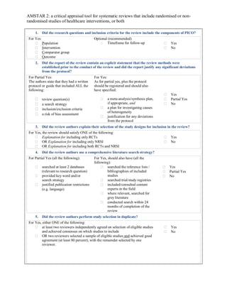 AMSTAR 2: a critical appraisal tool for systematic reviews that include randomised or non-
randomised studies of healthcare interventions, or both
1. Did the research questions and inclusion criteria for the review include the components of PICO?
For Yes:
 Population
 Intervention
 Comparator group
 Outcome
Optional (recommended)
 Timeframe for follow-up  Yes
 No
2. Did the report of the review contain an explicit statement that the review methods were
established prior to the conduct of the review and did the report justify any significant deviations
from the protocol?
For Partial Yes:
The authors state that they had a written
protocol or guide that included ALL the
following:
 review question(s)
 a search strategy
 inclusion/exclusion criteria
 a risk of bias assessment
For Yes:
As for partial yes, plus the protocol
should be registered and should also
have specified:
 a meta-analysis/synthesis plan,
if appropriate, and
 a plan for investigating causes
of heterogeneity
 justification for any deviations
from the protocol
 Yes
 Partial Yes
 No
3. Did the review authors explain their selection of the study designs for inclusion in the review?
For Yes, the review should satisfy ONE of the following:
 Explanation for including only RCTs
 OR Explanation for including only NRSI
 OR Explanation for including both RCTs and NRSI
 Yes
 No
4. Did the review authors use a comprehensive literature search strategy?
For Partial Yes (all the following):
 searched at least 2 databases
(relevant to research question)
 provided key word and/or
search strategy
 justified publication restrictions
(e.g. language)
For Yes, should also have (all the
following):
 searched the reference lists /
bibliographies of included
studies
 searched trial/study registries
 included/consulted content
experts in the field
 where relevant, searched for
grey literature
 conducted search within 24
months of completion of the
review
 Yes
 Partial Yes
 No
5. Did the review authors perform study selection in duplicate?
For Yes, either ONE of the following:
 at least two reviewers independently agreed on selection of eligible studies
and achieved consensus on which studies to include
 OR two reviewers selected a sample of eligible studies and achieved good
agreement (at least 80 percent), with the remainder selected by one
reviewer.
 Yes
 No
 