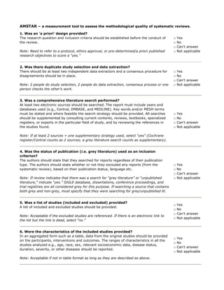 AMSTAR – a measurement tool to assess the methodological quality of systematic reviews.
1. Was an 'a priori' design provided?
The research question and inclusion criteria should be established before the conduct of
the review.
Note: Need to refer to a protocol, ethics approval, or pre-determined/a priori published
research objectives to score a “yes.”
□ Yes
□ No
□ Can't answer
□ Not applicable
2. Was there duplicate study selection and data extraction?
There should be at least two independent data extractors and a consensus procedure for
disagreements should be in place.
Note: 2 people do study selection, 2 people do data extraction, consensus process or one
person checks the other’s work.
□ Yes
□ No
□ Can't answer
□ Not applicable
3. Was a comprehensive literature search performed?
At least two electronic sources should be searched. The report must include years and
databases used (e.g., Central, EMBASE, and MEDLINE). Key words and/or MESH terms
must be stated and where feasible the search strategy should be provided. All searches
should be supplemented by consulting current contents, reviews, textbooks, specialized
registers, or experts in the particular field of study, and by reviewing the references in
the studies found.
Note: If at least 2 sources + one supplementary strategy used, select “yes” (Cochrane
register/Central counts as 2 sources; a grey literature search counts as supplementary).
□ Yes
□ No
□ Can't answer
□ Not applicable
4. Was the status of publication (i.e. grey literature) used as an inclusion
criterion?
The authors should state that they searched for reports regardless of their publication
type. The authors should state whether or not they excluded any reports (from the
systematic review), based on their publication status, language etc.
Note: If review indicates that there was a search for “grey literature” or “unpublished
literature,” indicate “yes.” SIGLE database, dissertations, conference proceedings, and
trial registries are all considered grey for this purpose. If searching a source that contains
both grey and non-grey, must specify that they were searching for grey/unpublished lit.
□ Yes
□ No
□ Can't answer
□ Not applicable
5. Was a list of studies (included and excluded) provided?
A list of included and excluded studies should be provided.
Note: Acceptable if the excluded studies are referenced. If there is an electronic link to
the list but the link is dead, select “no.”
□ Yes
□ No
□ Can't answer
□ Not applicable
6. Were the characteristics of the included studies provided?
In an aggregated form such as a table, data from the original studies should be provided
on the participants, interventions and outcomes. The ranges of characteristics in all the
studies analyzed e.g., age, race, sex, relevant socioeconomic data, disease status,
duration, severity, or other diseases should be reported.
Note: Acceptable if not in table format as long as they are described as above.
□ Yes
□ No
□ Can't answer
□ Not applicable
de Vries H, Kooiman T, van Ittersum M, van Brussel M, & de Groot M. (2016). Do activity
monitors increase physical activity in adults with overweight or obesity? A systematic
review and meta-analysis. Obesity, 24(10), 2078-2091.
pg. 2079 under "methods", "registered in PROSPERO"
pg. 2079 - under "study selection" "two independent content experts...
screened potentially relevant articles"
Pg. 2079 "Search strategy" - 5 databases & reference lists
pg. 2079 - excluded abstracts from conferences
Included studies provided but not excluded list
in Table 1
 