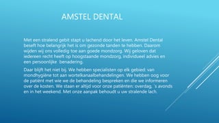 AMSTEL DENTAL
Met een stralend gebit stapt u lachend door het leven. Amstel Dental
beseft hoe belangrijk het is om gezonde tanden te hebben. Daarom
wijden wij ons volledig toe aan goede mondzorg. Wij geloven dat
iedereen recht heeft op hoogstaande mondzorg, individueel advies en
een persoonlijke benadering.
Daar blijft het niet bij. We hebben specialisten op elk gebied: van
mondhygiëne tot aan wortelkanaalbehandelingen. We hebben oog voor
de patiënt met wie we de behandeling bespreken en die we informeren
over de kosten. We staan er altijd voor onze patiënten: overdag, `s avonds
en in het weekend. Met onze aanpak behoudt u uw stralende lach.
 
