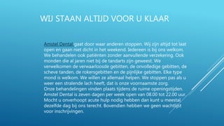 WIJ STAAN ALTIJD VOOR U KLAAR
Amstel Dental gaat door waar anderen stoppen. Wij zijn altijd tot laat
open en gaan niet dicht in het weekend. Iedereen is bij ons welkom.
We behandelen ook patiënten zonder aanvullende verzekering. Ook
monden die al jaren niet bij de tandarts zijn geweest. We
verwelkomen de verwaarloosde gebitten, de onvolledige gebitten, de
scheve tanden, de rokersgebitten en de pijnlijke gebitten. Elke type
mond is welkom. We willen ze allemaal helpen. We stoppen pas als u
weer een stralende lach heeft, dat is onze voornaamste zorg.
Onze behandelingen vinden plaats tijdens de ruime openingstijden.
Amstel Dental is zeven dagen per week open van 08.00 tot 22.00 uur.
Mocht u onverhoopt acute hulp nodig hebben dan kunt u meestal
dezelfde dag bij ons terecht. Bovendien hebben we geen wachtlijst
voor inschrijvingen.
 