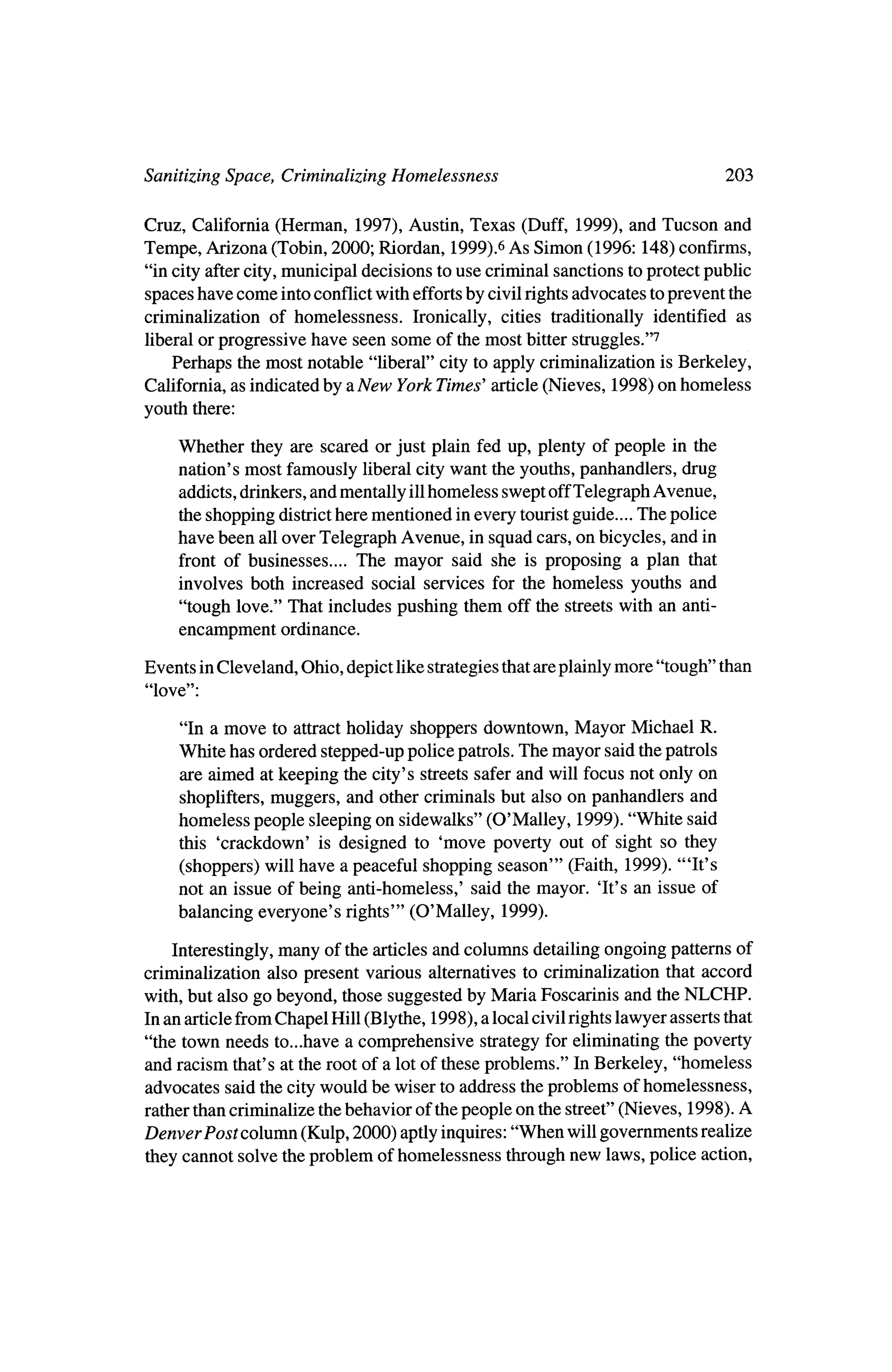 Sanitizing Space, Criminalizing Homelessness       203


Cruz, California (Herman, 1997), Austin, Texas (Duff, 1999), and Tucson and
Tempe, Arizona (Tobin, 2000; Riordan, 1999) fiAs Simon (1996:148) confirms,
"in city after city,municipal decisions to use criminal sanctions toprotect public
spaces have come intoconflictwith efforts civil rightsadvocates toprevent the
                                            by
criminalization of homelessness. Ironically, cities traditionally identified as
 liberal or progressive have seen some of the most bitter struggles/'7
    Perhaps      most notable "liberal" city to apply criminalization is Berkeley,
               the
California, as indicated by aNew York Times' article (Nieves, 1998) on homeless
youth there:

     Whether they are scared or just plain fed up, plenty of people in the
     nation's most famously liberal citywant the youths, panhandlers, drug
     addicts, drinkers, andmentally ill homeless swept offTelegraph Avenue,
      the shopping districtherementioned in every touristguide.... The police
     have been all over Telegraph Avenue, in squad cars, on bicycles, and in
      front of businesses.... The mayor said she is proposing a plan that
      involves both increased social services for the homeless youths and
      "tough love." That includes pushing them off the streetswith an anti
      encampment   ordinance.


Events inCleveland, Ohio, depict like strategies thatare plainlymore "tough" than
"love":


      "In a move to attractholiday shoppers downtown, Mayor Michael R.
     White has ordered stepped-up police patrols. The mayor said thepatrols
     are aimed at keeping the city's streets safer and will focus not only on
      shoplifters,muggers, and other criminals but also on panhandlers and
     homeless people sleeping on sidewalks" (O'Malley, 1999). "White said
      this 'crackdown' is designed to 'move poverty out of sight so they
      (shoppers) will have a peaceful shopping season'" (Faith, 1999). '"It's
      not an issue of being anti-homeless,' said themayor. 'It's an issue of
      balancing everyone's rights'" (O'Malley,    1999).

    Interestingly,many of the articles and columns detailing ongoing patterns of
criminalization also present various alternatives to criminalization that accord
with, but also go beyond, those suggested byMaria Foscarinis and the       NLCHP.
In an article fromChapel Hill (Blythe, 1998), a local civil rights lawyer asserts that
"the town needs to...have a comprehensive strategy for eliminating the poverty
and racism that's at the root of a lot of these problems." In Berkeley, "homeless
advocates said the citywould be wiser to address theproblems of homelessness,
 rather thancriminalize thebehavior of thepeople on the street" (Nieves, 1998). A
Denver Post column (Kulp, 2000) aptly inquires: "When will governments realize
 they cannot solve the problem of homelessness throughnew laws, police action,
 