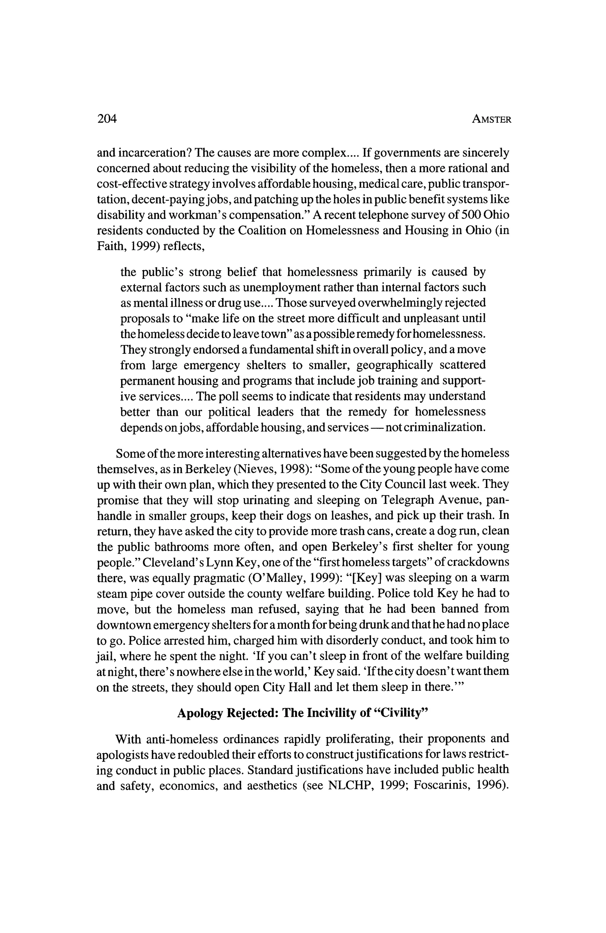 204                                                                                       Amster



and   incarceration?      The   causes   are more                 If governments   are
                                                    complex....                          sincerely
concerned about reducing thevisibility of thehomeless, then amore rational and
cost-effective strategyinvolves affordable housing, medical care, public transpor?
tation,decent-paying jobs, and patching up theholes inpublic benefit systems like
disability and workman's compensation." A recent telephone survey of 500 Ohio
residents conducted by theCoalition on Homelessness and Housing inOhio (in
Faith, 1999) reflects,

       the public's strong belief that homelessness primarily is caused by
      external factors such as unemployment rather than internal factors such
      asmental illness or drug use.... Those surveyed overwhelmingly rejected
      proposals to "make life on the street more difficult and unpleasant until
       thehomeless decide to leave town" as a possible remedy forhomelessness.
      They stronglyendorsed a fundamental shiftinoverall policy, and amove
      from large emergency shelters to smaller, geographically scattered
      permanent housing and programs that include job trainingand support?
      ive services.... The poll seems to indicate thatresidentsmay understand
      better than our political leaders that the remedy for homelessness
      depends on jobs, affordable housing, and services?not                criminalization.

    Some of themore interestingalternatives have been suggested by thehomeless
themselves, as inBerkeley (Nieves, 1998): "Some of theyoung people have come
up with theirown plan, which theypresented to theCity Council lastweek. They
promise that theywill stop urinating and sleeping on Telegraph Avenue, pan?
handle in smaller groups, keep theirdogs on leashes, and pick up their trash. In
return,theyhave asked thecity toprovide more trashcans, create a dog run, clean
the public bathrooms more often, and open Berkeley's first shelter for young
people." Cleveland's Lynn Key, one of the"firsthomeless targets"of crackdowns
there,was equally pragmatic (O'Malley, 1999): "[Key] was sleeping on a warm
steam pipe cover outside the county welfare building. Police toldKey he had to
move, but the homeless man refused, saying that he had been banned from
downtown emergency shelters foramonth forbeing drunk and thathe had no place
 to go. Police arrested him, charged him with disorderly conduct, and took him to
jail, where he spent thenight. Tf you can't sleep in frontof thewelfare building
                                    world,' Key said. Tf thecitydoesn't want them
at night, there's nowhere else in the
on the streets, they should open City Hall and let them sleep in there.'"

                       Apology Rejected:      The Incivility of "Civility"

   With   anti-homeless ordinances rapidly proliferating, their proponents and
apologists have redoubled theireffortsto construct justifications for laws restrict?
ing conduct inpublic places. Standard justifications have included public health
and safety, economics, and aesthetics (see NLCHP,                     1999; Foscarinis,     1996).
 