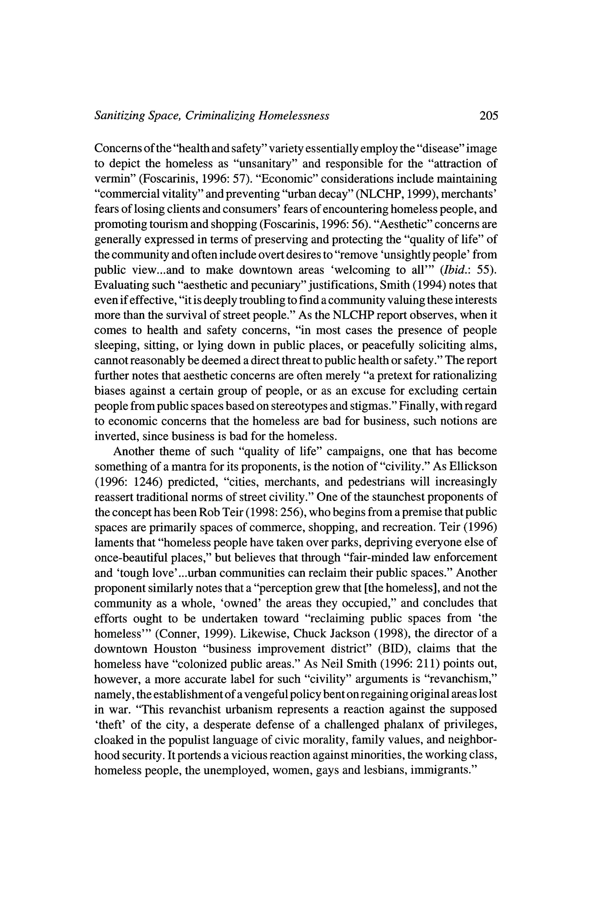 Sanitizing Space, Criminalizing Homelessness                                  205

Concerns of the"health and safety" variety essentially employ the"disease" image
 to depict the homeless as "unsanitary" and responsible for the "attraction of
vermin" (Foscarinis, 1996: 57). "Economic" considerations includemaintaining
"commercial vitality" and preventing "urban decay" (NLCHP, 1999), merchants'
fears of losing clients and consumers' fears of encountering homeless people, and
promoting tourism and shopping (Foscarinis, 1996:56). "Aesthetic" concerns are
generally expressed in termsof preserving and protecting the "quality of life" of
 thecommunity and often include overt desires to "remove 'unsightlypeople' from
public view...and to make downtown areas 'welcoming to all'" (Ibid.: 55).
Evaluating such "aesthetic and pecuniary" justifications, Smith (1994) notes that
even ifeffective, "it isdeeply troubling to finda community valuing these interests
more than the survival of streetpeople." As the   NLCHP reportobserves, when it
comes to health and safety concerns, "in most cases the presence of people
sleeping, sitting,or lying down in public places, or peacefully soliciting alms,
cannot reasonably be deemed a direct threattopublic health or safety."The report
furthernotes thataesthetic concerns are oftenmerely "a pretext for rationalizing
biases against a certain group of people, or as an excuse for excluding certain
people frompublic spaces based on stereotypes and stigmas." Finally, with regard
to economic concerns that the homeless are bad for business, such notions are
inverted, since business is bad for the homeless.
    Another theme of such "quality of life" campaigns, one that has become
something of amantra for itsproponents, is thenotion of "civility." As Ellickson
 (1996: 1246) predicted, "cities, merchants, and pedestrians will increasingly
reassert traditional norms of streetcivility." One of the staunchest proponents of
 theconcept has been Rob Teir (1998:256), who begins froma premise thatpublic
spaces are primarily spaces of commerce, shopping, and recreation. Teir (1996)
laments that"homeless people have taken over parks, depriving everyone else of
once-beautiful places," but believes that through "fair-minded law enforcement
and 'tough love..urban communities can reclaim theirpublic spaces." Another
proponent similarly notes thata "perception grew that [thehomeless], and not the
community as a whole, 'owned' the areas they occupied," and concludes that
efforts ought to be undertaken toward "reclaiming public spaces from 'the
homeless'" (Conner, 1999). Likewise, Chuck Jackson (1998), the director of a
downtown Houston "business improvement district" (BID), claims that the
homeless have "colonized public areas." As Neil Smith (1996: 211) points out,
however, a more accurate label for such "civility" arguments is "revanchism,"
namely, theestablishment of a vengeful policy bent on regaining original areas lost
in war. "This revanchist urbanism represents a reaction against the supposed
 'theft' of the city, a desperate defense of a challenged phalanx of privileges,
cloaked in thepopulist language of civic morality, family values, and neighbor?
hood security. Itportends a vicious reaction againstminorities, the
                                                                  working class,
homeless people, the unemployed, women, gays and lesbians, immigrants."
 