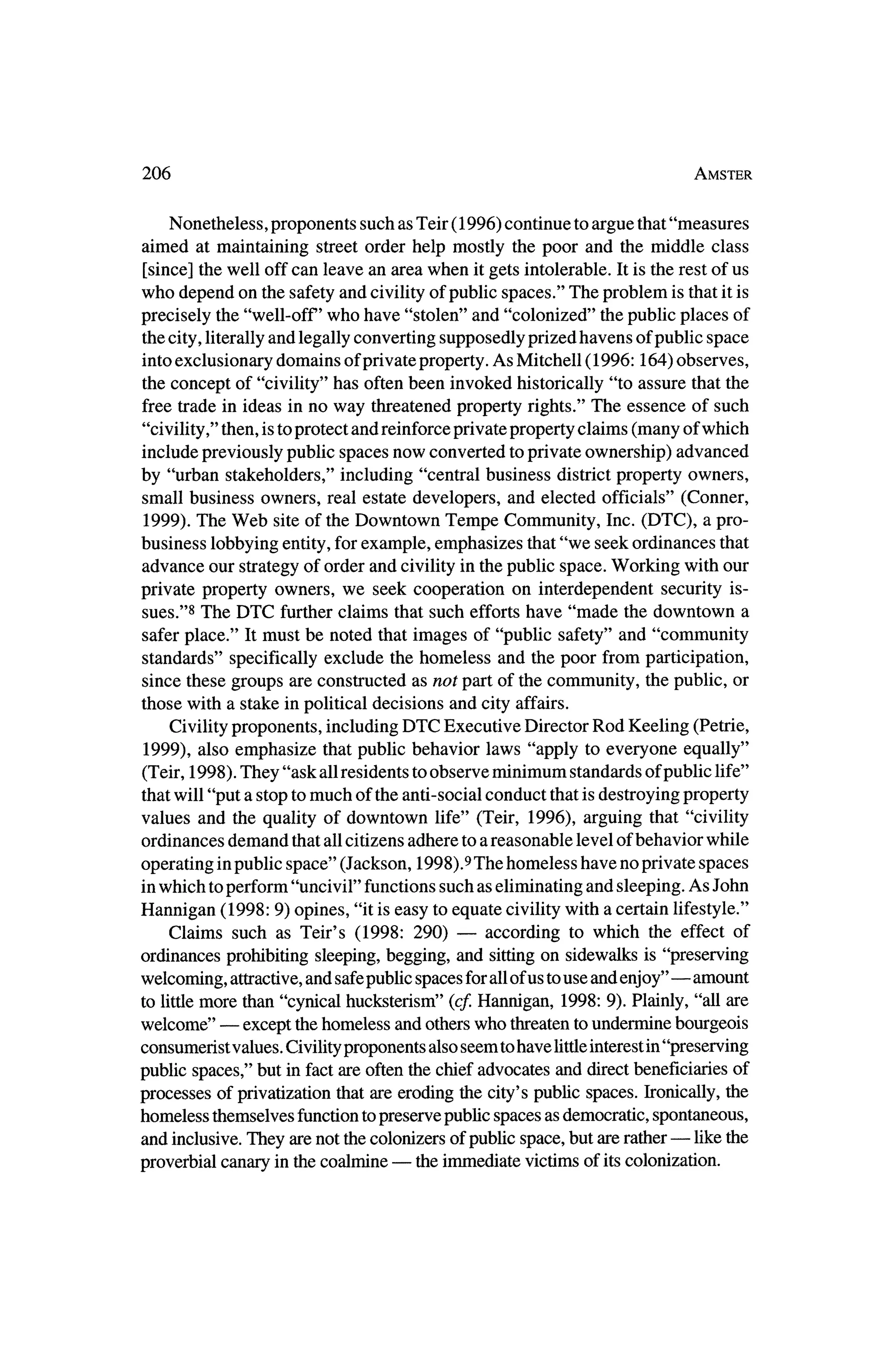 206                                                                          Amster



    Nonetheless, proponents such as Teir (1996) continue to argue that"measures
aimed at maintaining street order help mostly the poor and themiddle class
 [since] thewell off can leave an area when itgets intolerable. It is the rest of us
who depend on the safety and civility of public spaces." The problem is that it is
precisely the "well-off who have "stolen" and "colonized" thepublic places of
 thecity, literallyand legally converting supposedly prized havens of public space
 into exclusionary domains of private property.As Mitchell (1996:164) observes,
 the concept of "civility" has often been invoked historically "to assure that the
free trade in ideas in no way threatened property rights." The essence of such
"civility," then,is toprotect and reinforceprivate property claims (many ofwhich
include previously public spaces now converted toprivate ownership) advanced
by "urban stakeholders," including "central business district property owners,
small business owners, real estate developers, and elected officials" (Conner,
 1999). The Web site of theDowntown Tempe Community, Inc. (DTC), a pro
business lobbying entity,for example, emphasizes that"we seek ordinances that
advance our strategyof order and civility in thepublic space. Working with our
private property owners, we seek cooperation on interdependent security is?
sues."8 The DTC furtherclaims that such efforts have "made the downtown a
safer place." Itmust be noted that images of "public safety" and "community
standards" specifically exclude the homeless and the poor from participation,
since these groups are constructed as not part of the community, the public, or
those with a stake in political decisions and city affairs.
    Civility proponents, including DTC Executive Director Rod Keeling (Petrie,
 1999), also emphasize thatpublic behavior laws "apply to everyone equally"
(Teir, 1998). They "ask all residents toobserve minimum standards of public life"
thatwill "put a stop tomuch of the anti-social conduct that is destroying property
values and the quality of downtown life" (Teir, 1996), arguing that "civility
ordinances demand thatall citizens adhere to a reasonable level of behavior while
operating inpublic space" (Jackson, 1998).9 The homeless have no private spaces
 inwhich toperform "uncivil" functions such as eliminating and sleeping. As John
Hannigan (1998: 9) opines, "it is easy to equate civility with a certain lifestyle."
    Claims such as Teir's (1998: 290) ?           according to which the effect of
ordinances prohibiting sleeping, begging, and sittingon sidewalks is "preserving
welcoming, attractive,and safepublic spaces forall ofus touse and enjoy"?amount
        more than "cynical hucksterism" (cf.Hannigan, 1998: 9). Plainly, "all are
to little
welcome" ?     except thehomeless and otherswho threatentoundermine bourgeois
                                                                        in'
consumerist values. Civility proponents also seem tohave littleinterest 'preserving
public spaces,"  but in fact are often the chief advocates and direct beneficiaries of
processes of privatization that are eroding the city's public spaces. Ironically, the
homeless themselves function topreserve public spaces as democratic, spontaneous,
                                                                          ?
and inclusive. They are not thecolonizers of public space, but are rather      like the
                   in the coalmine ?    the immediate victims of its colonization.
proverbial canary
 