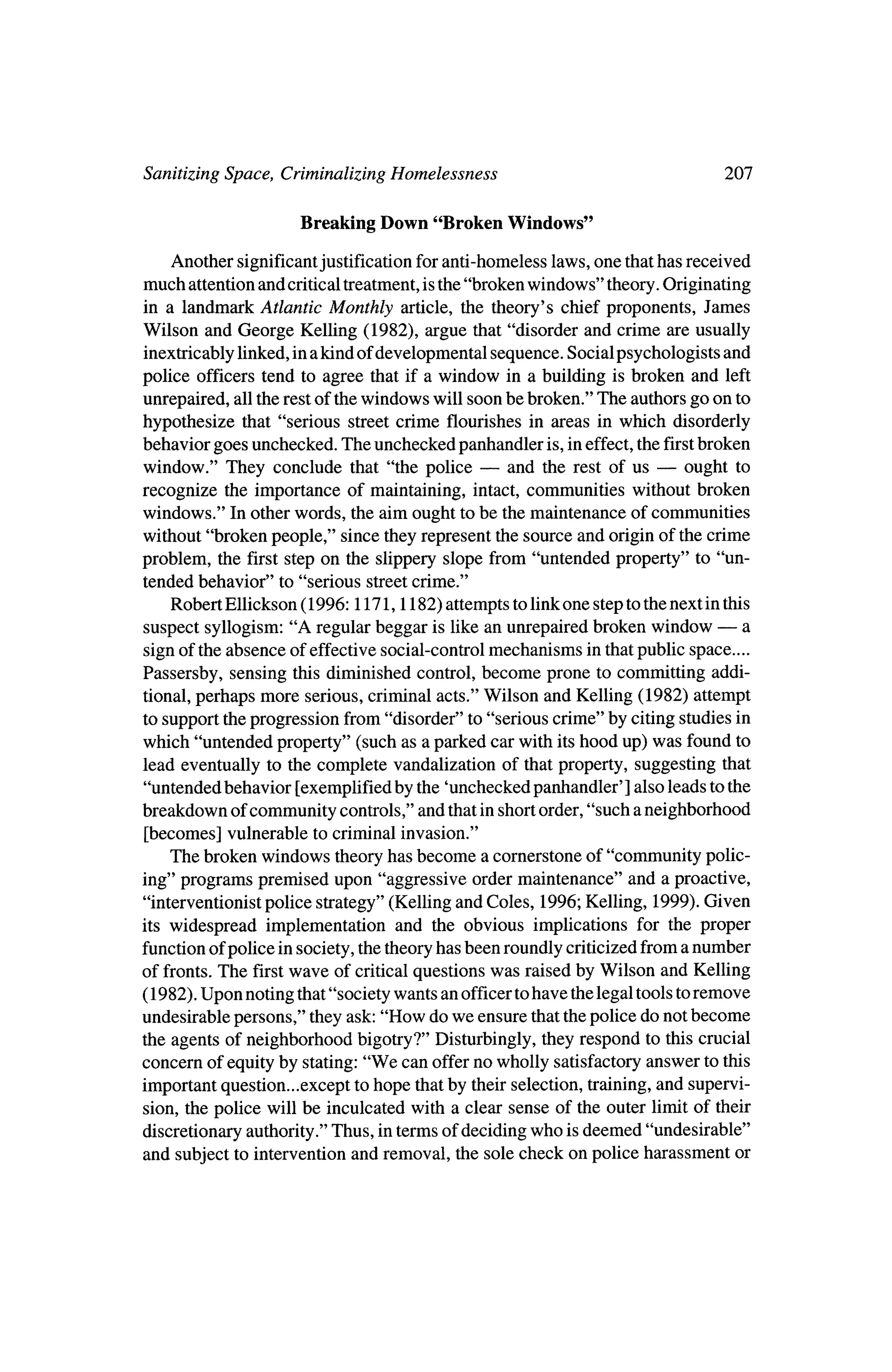 Sanitizing Space, Criminalizing Homelessness                                   207

                     Breaking Down     "Broken Windows"

    Another significant justification for anti-homeless laws, one thathas received
much attention and critical treatment,is the "brokenwindows" theory.  Originating
 in a landmark Atlantic Monthly article, the theory's chief proponents, James
Wilson and George Kelling (1982), argue that "disorder and crime are usually
 inextricably linked, ina kind of developmental sequence. Social psychologists and
police officers tend to agree that if a window in a building is broken and left
unrepaired, all the restof the windows will soon be broken." The authors go on to
hypothesize    that "serious street crime flourishes in areas in which disorderly
behavior goes unchecked. The unchecked panhandler is, ineffect, the first  broken
window." They conclude that "the police ?         and the rest of us ?   ought to
recognize the importance of maintaining, intact, communities without broken
windows." In otherwords, the aim ought to be the   maintenance of communities
without "broken people," since they represent the source and origin of the crime
problem, the first step on the slippery slope from "untended property" to "un
 tended behavior" to "serious streetcrime."
    Robert Ellickson (1996:1171,1182)   attempts to linkone step to thenext in this
suspect syllogism:  "A regular beggar is like an unrepaired broken window ?      a
sign of the absence of effective social-control mechanisms in thatpublic space....
Passersby, sensing this diminished control, become prone to committing addi?
tional, perhaps more serious, criminal acts." Wilson and Kelling (1982) attempt
to support theprogression from "disorder" to "serious crime" by citing studies in
which "untended property" (such as a parked car with itshood up) was found to
lead eventually to the complete vandalization of thatproperty, suggesting that
"untended behavior [exemplified by the 'unchecked panhandler' ] also leads to the
breakdown of community controls," and that in shortorder, "such a neighborhood
 [becomes] vulnerable to criminal invasion."
    The broken windows theoryhas become a cornerstone of "community polic?
 ing" programs premised upon "aggressive ordermaintenance" and a proactive,
 "interventionistpolice strategy" (Kelling and Coles, 1996; Kelling, 1999). Given
its widespread implementation and the obvious implications for the proper
function of police in society, the theoryhas been roundly criticized from a number
of fronts.The first wave of critical questions was raised byWilson and Kelling
(1982). Upon noting that"society wants an officer tohave the legal tools to remove
undesirable persons," they ask: "How do we ensure that thepolice do not become
the agents of neighborhood bigotry?" Disturbingly, they respond to this crucial
concern of equity by stating: "We can offer no wholly satisfactory answer to this
importantquestion...except to hope thatby their selection, training,and supervi?
sion, the police will be inculcated with a clear sense of the outer limit of their
discretionary authority."Thus, in termsof deciding who is deemed "undesirable"
and subject to intervention and removal, the sole check on police harassment or
 