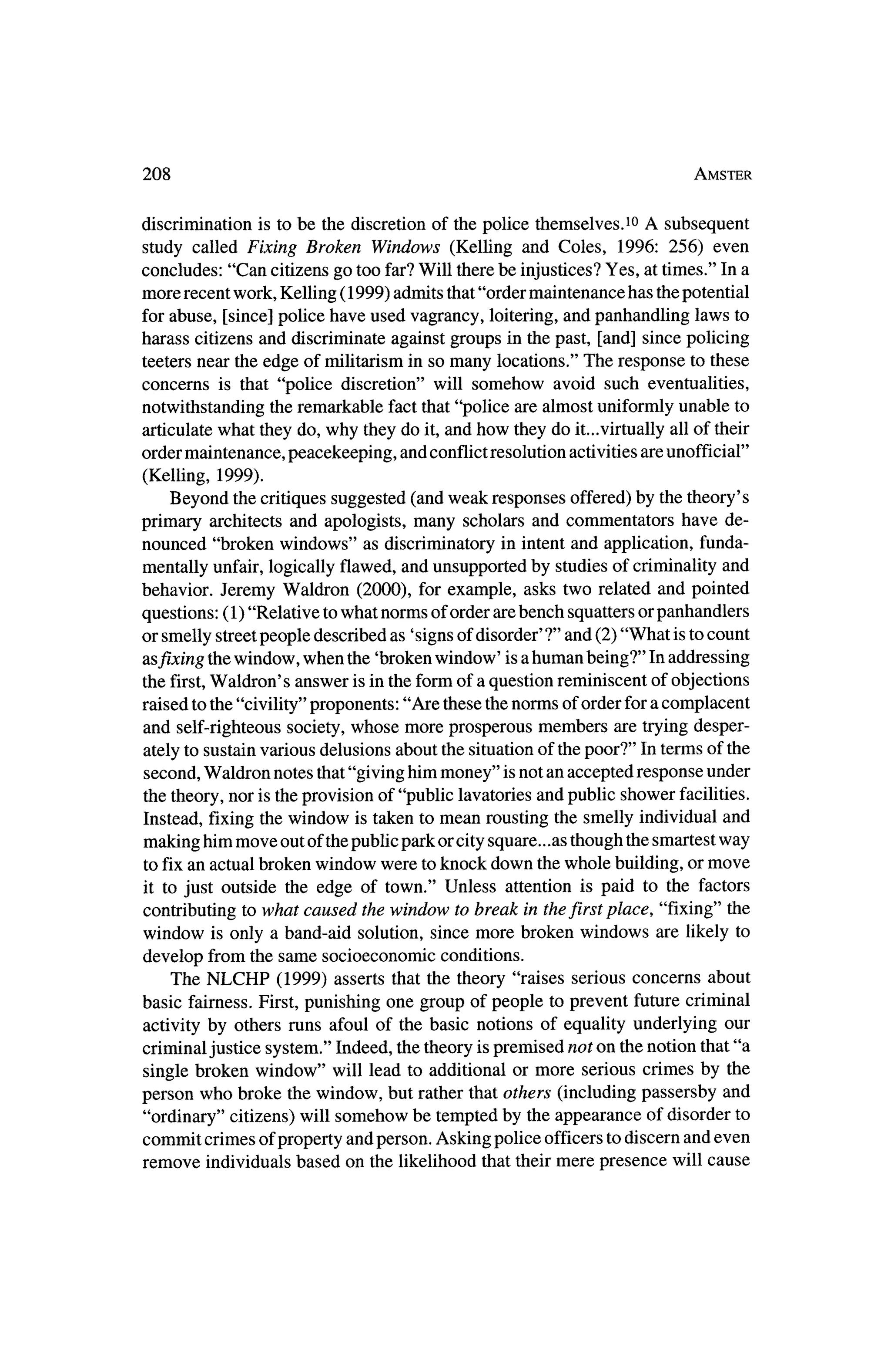 208                                                                        Amster



discrimination is to be the discretion of the police themselves.10 A subsequent
study called Fixing Broken Windows (Kelling and Coles, 1996: 256) even
concludes: "Can citizens go too far? Will therebe injustices? Yes, at times." In a
more recentwork, Kelling (1999) admits that"ordermaintenance has thepotential
for abuse, [since] police have used vagrancy, loitering, and panhandling laws to
harass citizens and discriminate against groups in the past, [and] since policing
teeters near the edge of militarism in so many locations." The response to these
concerns is that "police discretion" will somehow avoid such eventualities,
notwithstanding the remarkable fact that "police are almost uniformly unable to
articulate what theydo, why they do it,and how theydo it...virtually all of their
ordermaintenance, peacekeeping, and conflict resolution activities are unofficial"
(Kelling, 1999).
   Beyond the critiques suggested (and weak responses offered) by the theory's
primary architects and apologists, many scholars and commentators have de?
nounced "broken windows" as discriminatory in intentand application, funda?
mentally unfair, logically flawed, and unsupported by studies of criminality and
behavior. Jeremy  Waldron (2000), for example, asks two related and pointed
questions: (1) "Relative towhat norms of order are bench squatters or panhandlers
or smelly streetpeople described as 'signs of disorder' ?" and (2) "What is to count
asfixing thewindow, when the 'broken    window' is a human being?" In addressing
        Waldron's answer is in the form of a question reminiscent of objections
the first,
raised to the "civility" proponents: "Are these thenorms of order fora complacent
and self-righteous society, whose more prosperous members are tryingdesper?
ately to sustain various delusions about the situation of thepoor?" In termsof the
second,Waldron notes that"giving himmoney" is not an accepted response under
the theory,nor is theprovision of "public lavatories and public shower facilities.
Instead, fixing thewindow is taken tomean rousting the smelly individual and
making himmove out of thepublic park or city square.. .as though the smartestway
to fix an actual broken window were to knock down the   whole building, ormove
it to just outside the edge of town." Unless attention is paid to the factors
contributing towhat caused thewindow to break in the    first place, "fixing" the
window is only a band-aid solution, since more broken windows are likely to
develop from the same socioeconomic conditions.
   The NLCHP      (1999) asserts that the theory "raises serious concerns about
basic fairness. First, punishing one group of people to prevent future criminal
                                                                             our
activity by others runs afoul of the basic notions of equality underlying
criminal justice system." Indeed, the theory is premised not on thenotion that"a
single broken window" will lead to additional or more serious crimes by the
person who broke thewindow, but rather that others (including passersby and
"ordinary" citizens) will somehow be tempted by the appearance of disorder to
commit crimes of property and person. Asking police officers todiscern and even
remove individuals based on the likelihood that their  mere presence will cause
 