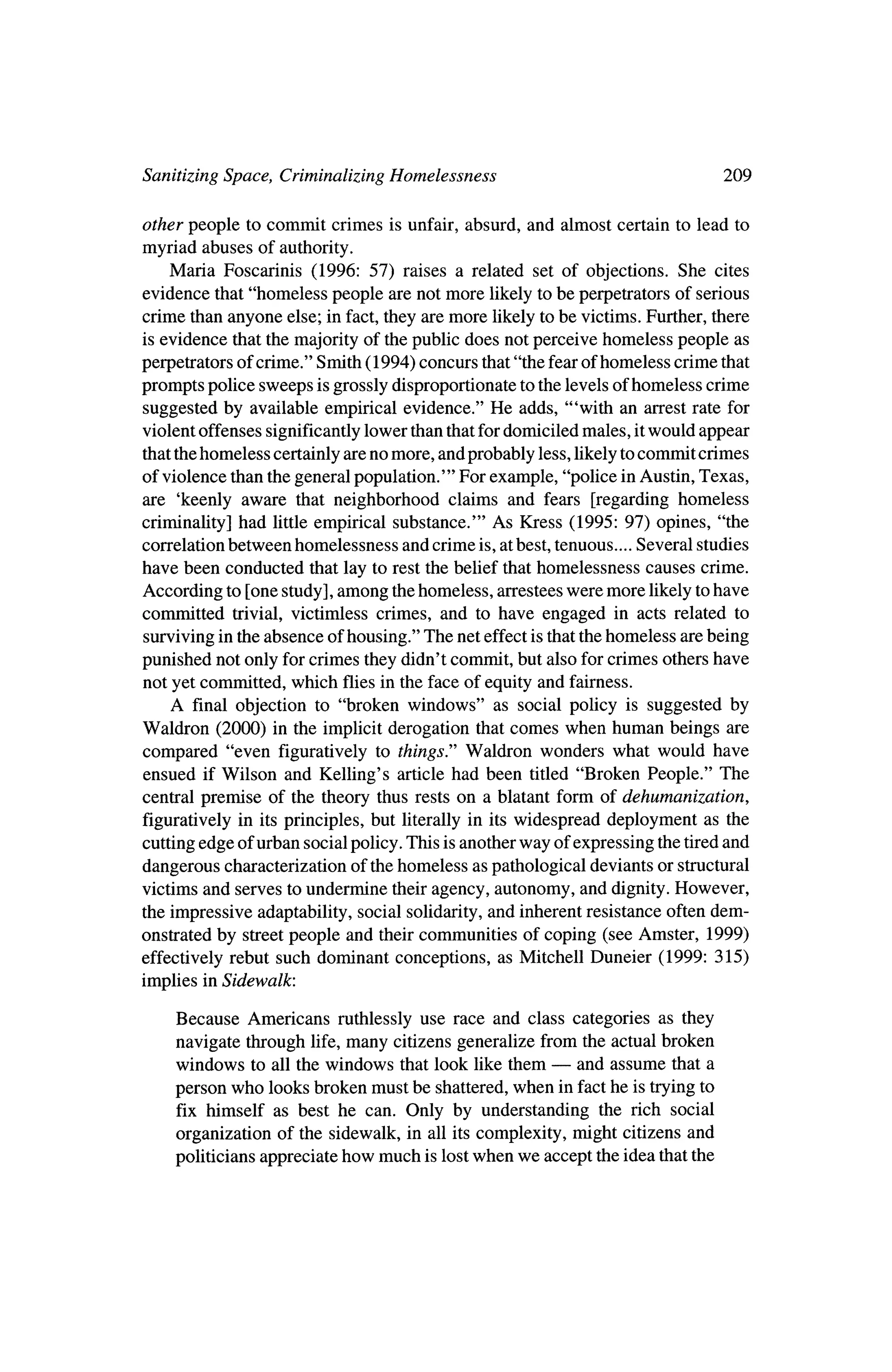 Sanitizing Space, Criminalizing Homelessness                                                  209

other people to commit crimes is unfair, absurd, and almost certain to lead to
myriad abuses of authority.
    Maria Foscarinis (1996: 57) raises a related set of objections. She cites
evidence that "homeless people are notmore likely to be perpetrators of serious
crime than anyone else; in fact, they are more likely tobe victims. Further, there
 is evidence that themajority of thepublic does not perceive homeless people as
perpetrators of crime." Smith (1994) concurs that"the fear of homeless crime that
prompts police sweeps is grossly disproportionate to the levels of homeless crime
suggested by available empirical evidence." He adds, "'with an arrest rate for
violent offenses significantly lower than thatfordomiciled males, itwould appear
thatthehomeless certainly are nomore, and probably less, likely tocommit crimes
of violence than the general population.'" For example, "police inAustin, Texas,
are 'keenly aware that neighborhood claims and fears [regarding homeless
criminality] had little empirical substance.'" As Kress             (1995: 97) opines, "the
correlation   between   homelessness   and crime   is, at best,   tenuous....   Several   studies

have been conducted that lay to rest the belief thathomelessness causes crime.
According to [one study], among thehomeless, arresteeswere more likely tohave
committed trivial, victimless crimes, and to have engaged in acts related to
 surviving in the absence of housing." The net effect is that thehomeless are being
punished not only for crimes theydidn't commit, but also for crimes others have
not yet committed, which flies in the face of equity and fairness.
   A final objection to "broken windows" as social policy is suggested by
Waldron (2000) in the implicit derogation that comes when human beings are
compared "even figuratively to things" Waldron wonders what would have
ensued if Wilson and Kelling's article had been titled "Broken People." The
central premise of the theory thus rests on a blatant form of dehumanization,
figuratively in its principles, but literally in itswidespread deployment as the
cutting edge of urban social policy. This is anotherway of expressing the tiredand
dangerous characterization of thehomeless as pathological deviants or structural
victims and serves to undermine theiragency, autonomy, and dignity.However,
the impressive adaptability, social solidarity, and inherent resistance often dem?
onstrated by streetpeople and theircommunities of coping (see Amster, 1999)
effectively rebut such dominant conceptions, as Mitchell Duneier (1999: 315)
 implies inSidewalk.

     Because    Americans   ruthlessly use race and class categories as they
     navigate through life, many citizens generalize from the actual broken
     windows to all thewindows that look like them    ?    and assume that a
     person  who looks broken must be shattered,  when in fact he is tryingto
     fix himself as best he can. Only by understanding the rich social
     organization of the sidewalk, in all its complexity, might citizens and
     politicians appreciate how much is lostwhen we accept the idea that the
 