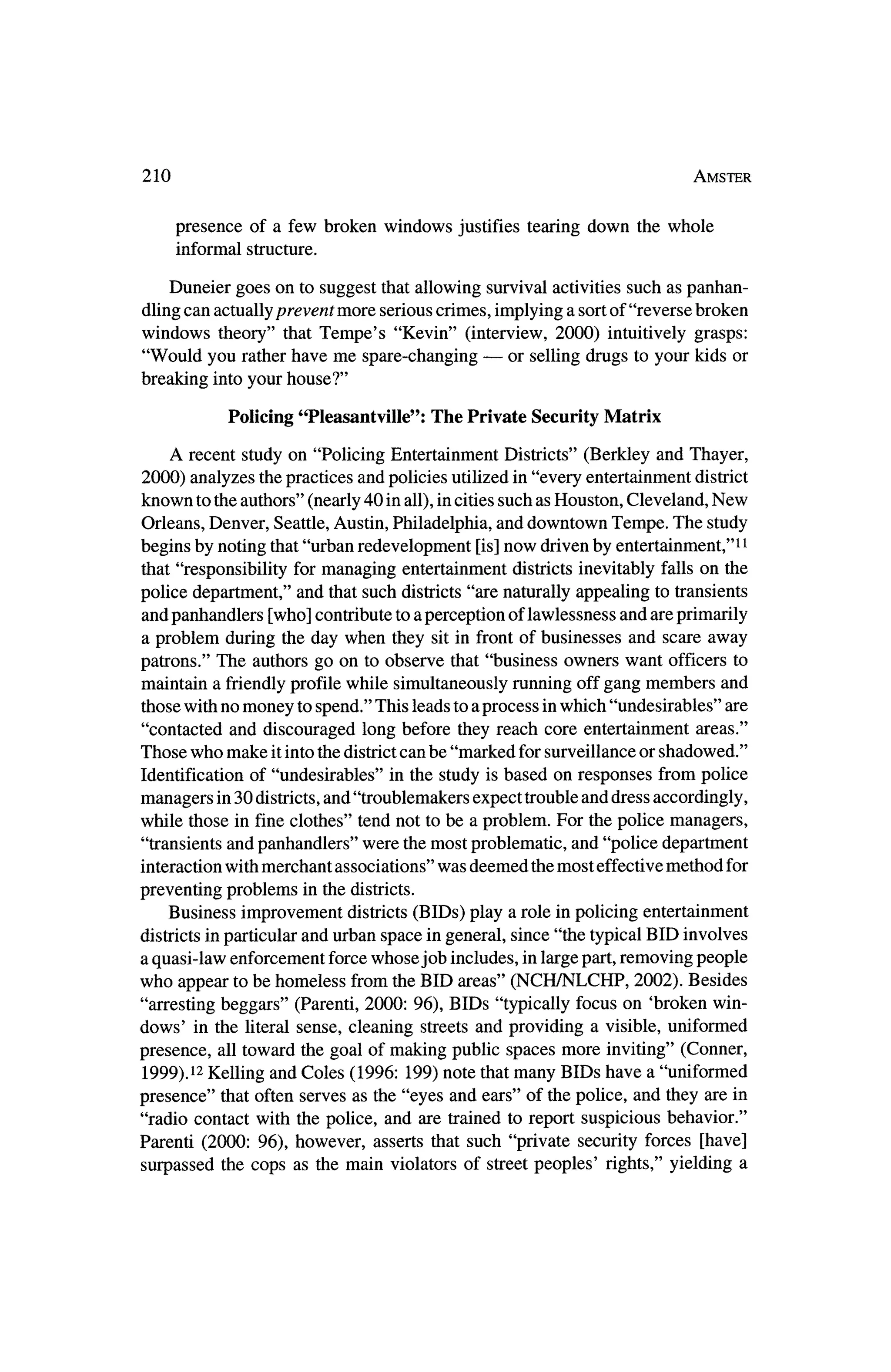 210                                                                       Amster



      presence of a few broken windows     justifies tearing down thewhole
      informal structure.

    Duneier goes on to suggest that allowing survival activities such as panhan?
dling can actually preventmore serious crimes, implying a sortof "reverse broken
windows   theory" thatTempe's "Kevin" (interview, 2000) intuitively grasps:
"Would you ratherhave me spare-changing?    or selling drugs to your kids or
breaking into your house?"

           Policing "Pleasantville":   The Private Security Matrix

    A recent study on "Policing Entertainment Districts" (Berkley and Thayer,
2000) analyzes thepractices and policies utilized in "every entertainmentdistrict
known to the authors" (nearly 40 in all), in cities such as Houston, Cleveland, New
Orleans, Denver, Seattle, Austin, Philadelphia, and downtown Tempe. The study
begins by noting that"urban redevelopment [is] now driven by entertainment,"11
 that "responsibility formanaging entertainment districts inevitably falls on the
police department," and that such districts "are naturally appealing to transients
and panhandlers [who] contribute to a perception of lawlessness and are primarily
a problem during the day when they sit in frontof businesses and scare away
patrons." The authors go on to observe that "business owners want officers to
maintain a friendlyprofile while simultaneously running off gang members and
 thosewith nomoney to spend." This leads to a process inwhich "undesirables" are
"contacted  and discouraged long before they reach core entertainment areas."
Those who make it into thedistrict can be "marked for surveillance or shadowed."
Identification of "undesirables" in the study is based on responses from police
managers in 30 districts,and "troublemakers expect trouble and dress accordingly,
while those in fine clothes" tend not to be a problem. For the police managers,
"transients and panhandlers" were the  most problematic, and "police department
interaction with merchant associations" was deemed the   most effective method for
preventing problems    in thedistricts.
    Business improvement districts (BIDs) play a role in policing entertainment
districts inparticular and urban space in general, since "the typical BID involves
a quasi-law enforcement forcewhose job includes, in large part, removing people
who appear to be homeless from theBID areas" (NCH/NLCHP, 2002). Besides
"arresting beggars" (Parenti, 2000: 96), BIDs "typically focus on 'brokenwin?
dows' in the literal sense, cleaning streets and providing a visible, uniformed
presence, all toward the goal ofmaking public spaces more inviting" (Conner,
 1999).12 Kelling and Coles (1996: 199) note that many BIDs have a "uniformed
presence" thatoften   serves as the "eyes and ears" of the police, and they are in
"radio contact with the police, and are trained to report suspicious behavior."
Parenti (2000: 96), however, asserts that such "private security forces [have]
                                                                                 a
surpassed the cops as themain violators of street peoples' rights," yielding
 
