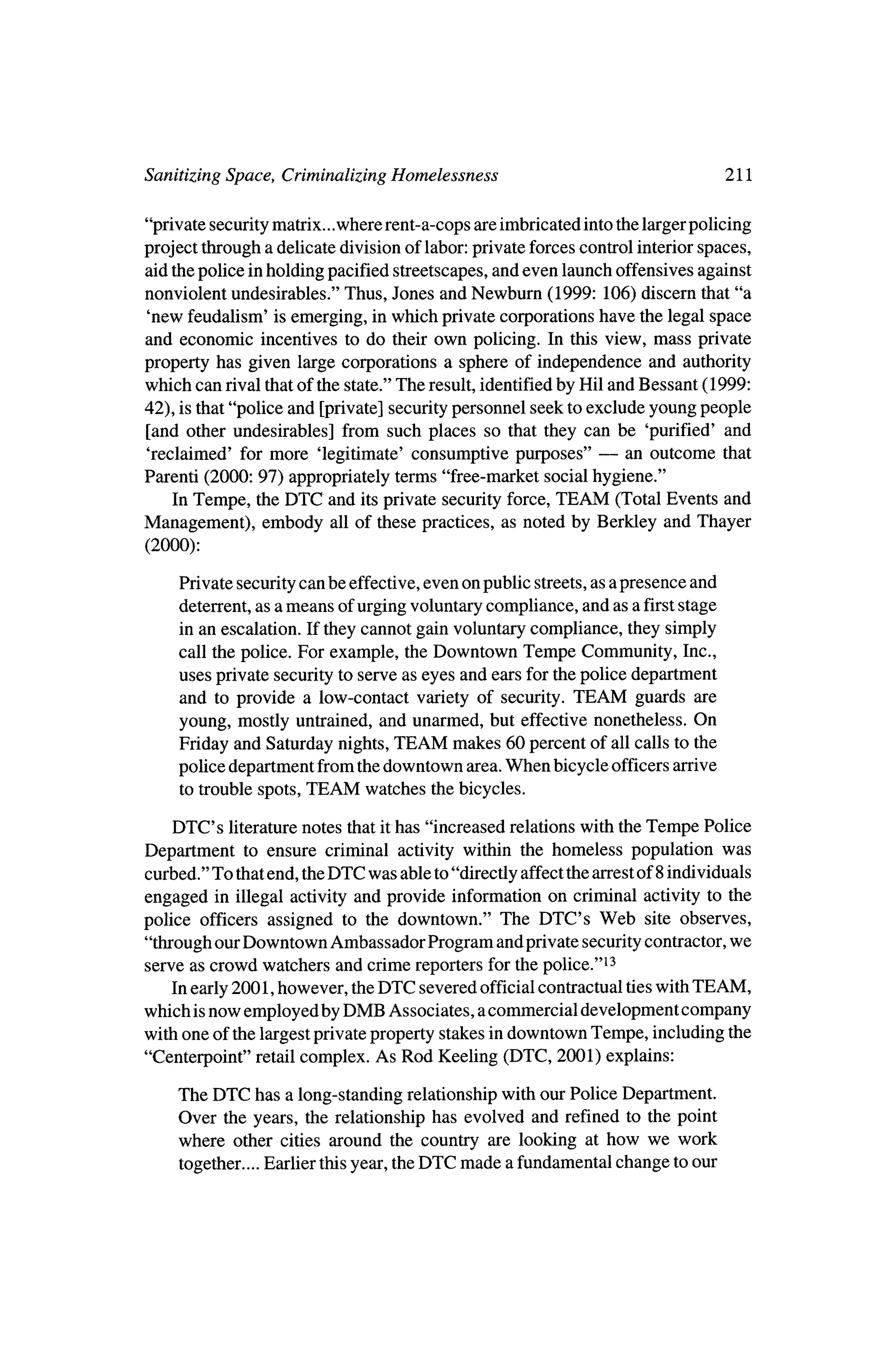 Sanitizing Space, Criminalizing Homelessness                                       111

"private securitymatrix.. .whererent-a-cops are imbricated into the largerpolicing
project through a delicate division of labor: private forces control interiorspaces,
aid thepolice inholding pacified streetscapes, and even launch offensives against
nonviolent undesirables." Thus, Jones and Newburn (1999: 106) discern that "a
 'new feudalism' is emerging, inwhich private corporations have the legal space
and economic incentives to do their own policing. In this view, mass private
property has given large corporations a sphere of independence and authority
which can rival thatof the state." The result, identifiedby Hil and Bessant (1999:
42), is that"police and [private] securitypersonnel seek to exclude young people
 [and other undesirables] from such places so that they can be 'purified' and
                                                              ?   an outcome that
 'reclaimed' formore 'legitimate' consumptive purposes"
Parenti (2000: 97) appropriately terms "free-market social hygiene."
     In Tempe, theDTC and itsprivate security force, TEAM (Total Events and
Management), embody all of these practices, as noted by Berkley and Thayer
 (2000):
     Private security can be effective, even on public streets,as a presence and
     deterrent,as a means of urging voluntary compliance, and as a firststage
     in an escalation. If they cannot gain voluntary compliance, they simply
     call the police. For example, theDowntown Tempe Community, Inc.,
     uses private security to serve as eyes and ears for thepolice department
     and to provide a low-contact variety of security. TEAM guards are
     young, mostly untrained, and unarmed, but effective nonetheless. On
     Friday and Saturday nights,TEAM makes 60 percent of all calls to the
     police department from thedowntown area.When bicycle officers arrive
     to trouble spots, TEAM watches thebicycles.

    DTC's   literaturenotes that ithas "increased relations with theTempe Police
Department to ensure criminal activity within the homeless population was
curbed." To thatend, the  DTC was able to"directly affect thearrestof 8 individuals
engaged   in illegal activity and provide information on criminal activity to the
police officers assigned to the downtown." The DTC's Web site observes,
"through ourDowntown Ambassador Program and private securitycontractor,        we
serve as crowd watchers and crime reporters for the police."13
    In early 2001, however, theDTC severed official contractual tieswith TEAM,
which isnow employed byDMB Associates, a commercial development company
with one of the largestprivate property stakes indowntown Tempe, including the
"Centerpoint" retail complex. As Rod Keeling      (DTC, 2001) explains:

    The DTC has a long-standing relationship with our Police Department.
    Over the years, the relationship has evolved and refined to the point
    where other cities around the country are looking at how we work
                                     DTC made a fundamental change to our
     together....Earlier thisyear, the
 