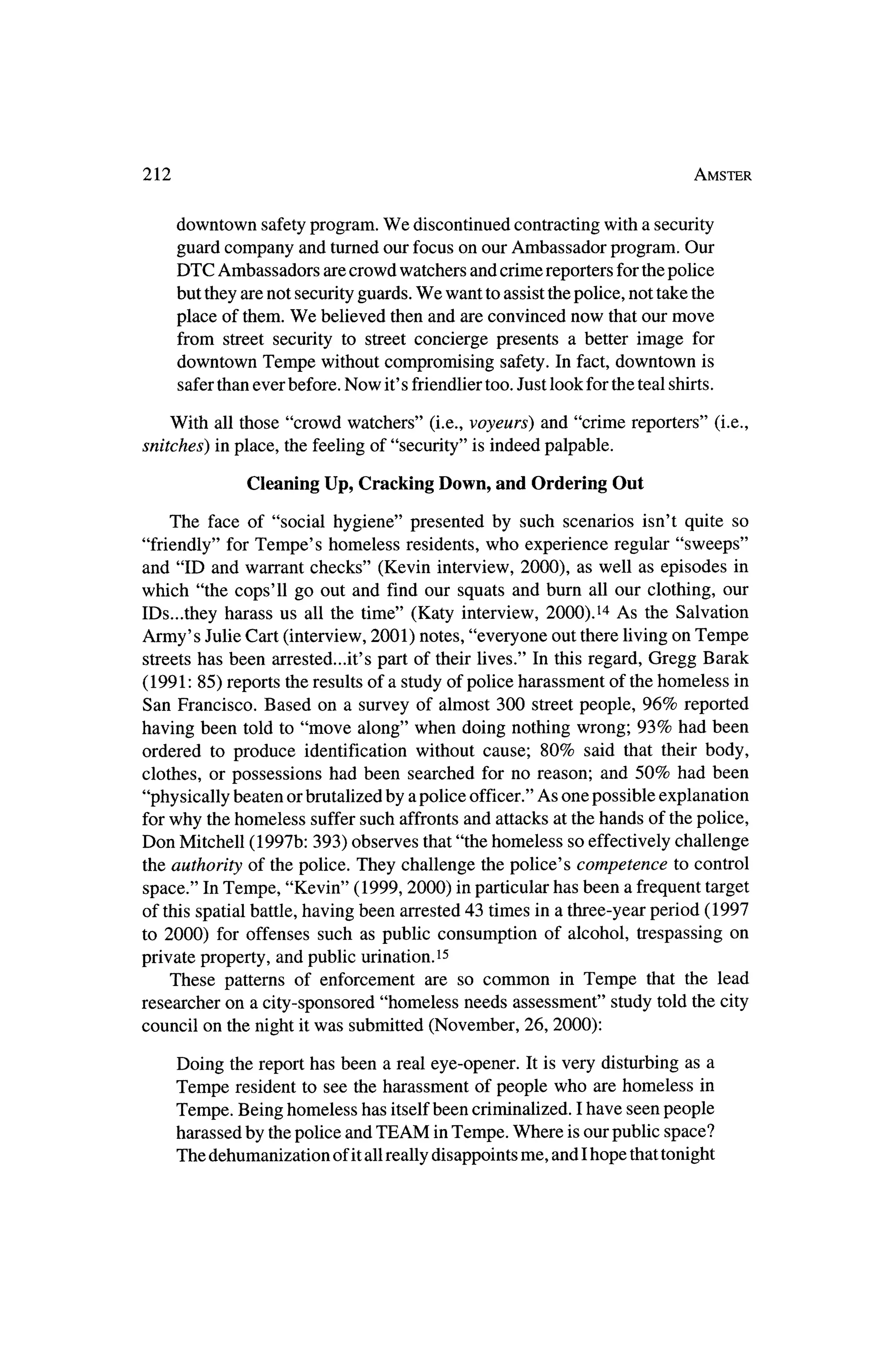 212                                                                            Amster



    downtown safetyprogram.We discontinued contractingwith a security
    guard company and turnedour focus on our Ambassador program. Our
    DTC Ambassadors are crowd watchers and crime reportersfor thepolice
    but theyare not securityguards.We want to assist thepolice, not take the
    place of them.We believed then and are convinced now thatour move
     from street security to street concierge presents a better image for
      downtown Tempe without compromising safety. In fact, downtown is
      safer thanever before. Now it's friendlier too. Just look for the teal shirts.

   With all those "crowd watchers" (i.e., voyeurs) and "crime reporters" (i.e.,
snitches) in place, the feeling of "security" is indeed palpable.

               Cleaning Up, Cracking Down, and Ordering Out

   The    face of "social hygiene" presented by such scenarios isn't quite so
"friendly" forTempe's homeless residents, who experience regular "sweeps"
and "ID and warrant checks" (Kevin interview, 2000), as well as episodes in
which "the cops'll go out and find our squats and burn all our clothing, our
IDs.,.they harass us all the time" (Katy interview, 2000).14 As the Salvation
Army's JulieCart (interview, 2001) notes, "everyone out there living on Tempe
streets has been arrested...it's part of their lives." In this regard, Gregg Barak
(1991: 85) reports the results of a study of police harassment of thehomeless in
San Francisco. Based on a survey of almost 300 street people, 96% reported
having been told to "move along" when doing nothing wrong; 93% had been
ordered to produce identification without cause; 80% said that their body,
clothes, or possessions had been searched for no reason; and 50% had been
"physically beaten or brutalized by a police officer."As one possible explanation
forwhy thehomeless suffer such affronts and attacks at the hands of thepolice,
Don Mitchell (1997b: 393) observes that"the homeless so effectively challenge
 the authority of the police. They challenge the police's competence to control
 space." In Tempe, "Kevin" (1999, 2000) inparticular has been a frequent target
of this spatial battle, having been arrested 43 times in a three-yearperiod (1997
 to 2000) for offenses such as public consumption of alcohol, trespassing on
private property, and public urination.15
   These patterns of enforcement are so common in Tempe that the lead
researcher on a city-sponsored "homeless needs assessment" study told the city
council on the night it
                      was submitted (November, 26, 2000):

                                                                           a
    Doing the report has been a real eye-opener. It is very disturbing as
    Tempe   resident to see the harassment of people who are homeless in
    Tempe. Being homeless has itselfbeen criminalized. I have seen people
    harassed by thepolice and TEAM inTempe. Where is our public space?
    The dehumanization of itall really disappoints me, and Ihope that tonight
 
