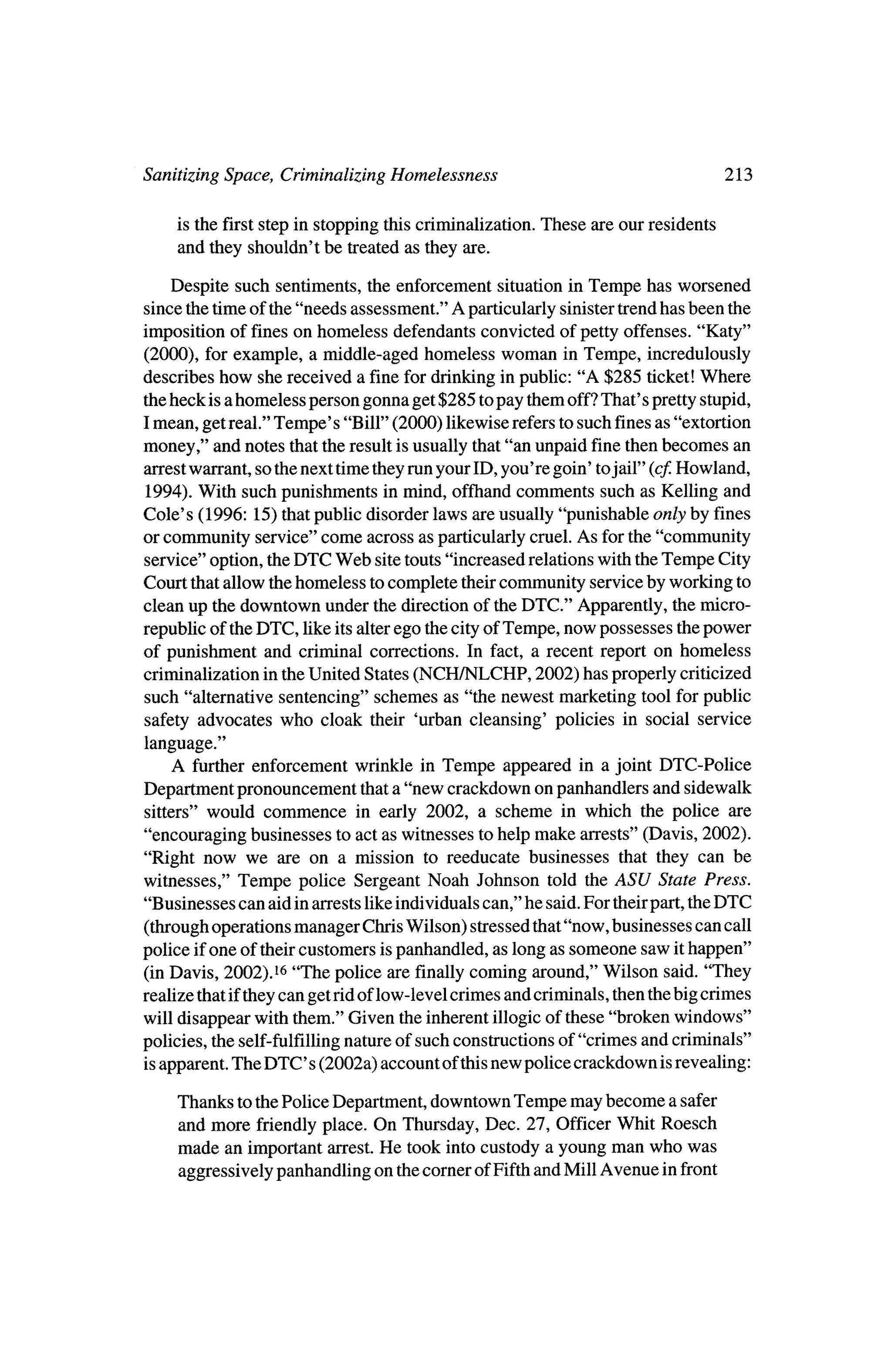 Sanitizing Space, Criminalizing Homelessness                                        213

      is the first step in stopping this criminalization. These are our residents
      and they shouldn't be treated as they are.

   Despite such sentiments, the enforcement situation in Tempe has worsened
since the time of the "needs assessment." A particularly sinister trendhas been the
imposition of fines on homeless defendants convicted of petty offenses. "Katy"
(2000), for example, a middle-aged homeless woman inTempe, incredulously
describes how she received a fine for drinking in public: "A $285 ticket!   Where
 theheck is a homeless person gonna get $285 topay themoff?That's pretty stupid,
 Imean, get real." Tempe's "Bill" (2000) likewise refers to such fines as "extortion
money," and notes thatthe result is usually that"an unpaid fine thenbecomes an
arrest warrant, so thenext time theyrunyour ID, you're goin' tojail" (cf. Howland,
  1994). With such punishments inmind, offhand comments such as Kelling and
Cole's (1996: 15) thatpublic disorder laws are usually "punishable only by fines
or community service" come across as particularly cruel. As for the "community
 service" option, theDTC Web site touts "increased relationswith theTempe City
Court thatallow thehomeless to complete theircommunity service by working to
clean up the downtown under the direction of theDTC." Apparently, the     micro
republic of theDTC,   like itsalter ego thecity of Tempe, now possesses thepower
of punishment and criminal corrections. In fact, a recent report on homeless
criminalization in theUnited States (NCH/NLCHP, 2002) has properly criticized
such "alternative sentencing" schemes as "the newest marketing tool for public
safety advocates who cloak their 'urban cleansing' policies         in social service
 language."
    A further enforcement wrinkle in Tempe appeared in a joint DTC-Police
Department pronouncement thata "new crackdown on panhandlers and sidewalk
 sitters" would commence in early 2002, a scheme in which the police are
"encouraging businesses to act as witnesses tohelp make arrests" (Davis, 2002).
"Right now we are on a mission to reeducate businesses that they can be
witnesses," Tempe police Sergeant Noah Johnson told theASU State Press.
"Businesses can aid inarrests like individuals can," he said. For their        DTC
                                                                       part, the
 (throughoperations manager ChrisWilson) stressed that"now, businesses can call
police ifone of theircustomers is panhandled, as long as someone saw ithappen"
 (inDavis, 2002).16 "The police are finally coming around,"Wilson said. "They
realize thatif theycan get ridof low-level crimes and criminals, thenthebig crimes
will disappear with them."Given the inherent illogic of these "broken windows"
policies, the self-fulfillingnature of such constructions of "crimes and criminals"
 is apparent. The DTC s (2002a) account of thisnew police crackdown is revealing:

     Thanks to thePolice Department, downtown Tempe may become a safer
     and more friendly place. On Thursday, Dec. 27, Officer Whit Roesch
     made an important arrest.He took into custody a young man who was
     aggressively panhandling on thecorner of Fifth andMill Avenue in front
 