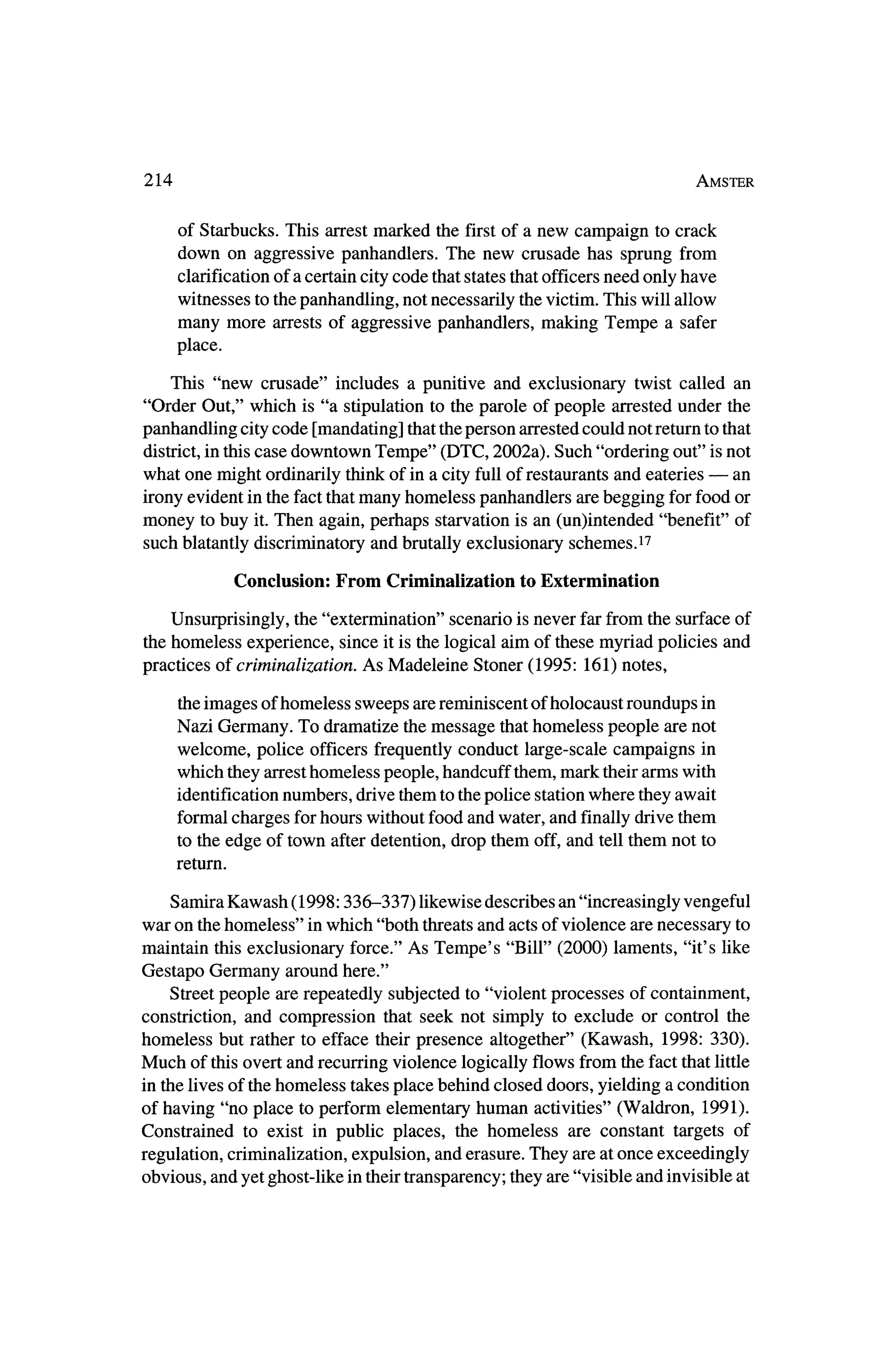 214                                                                          Amster



       of Starbucks. This arrestmarked the firstof a new campaign to crack
       down on aggressive panhandlers. The new crusade has sprung from
       clarification of a certain city code thatstates thatofficers need only have
     witnesses to thepanhandling, not necessarily thevictim. This will allow
     many more arrests of aggressive panhandlers, making Tempe a safer
       place.

    This "new crusade" includes a punitive and exclusionary twist called an
"Order Out," which is "a stipulation to the parole of people arrested under the
panhandling city code [mandating] thattheperson arrested could not returnto that
district, in this case downtown Tempe" (DTC, 2002a). Such "ordering out" is not
what one might ordinarily thinkof in a city full of restaurants and eateries? an
irony  evident in the fact that
                              many homeless panhandlers are begging for food or
money to buy it.Then again, perhaps starvation is an (un)intended "benefit" of
such blatantly discriminatory and brutally exclusionary schemes.17

                 Conclusion:   From Criminalization   to Extermination

   Unsurprisingly, the "extermination" scenario is never far from the surface of
the homeless experience, since it is the logical aim of thesemyriad policies and
practices of criminalization. As Madeleine Stoner (1995: 161) notes,

      the images of homeless sweeps are reminiscent of holocaust roundups in
     Nazi Germany. To dramatize the   message thathomeless people are not
     welcome, police officers frequently conduct large-scale campaigns in
     which they arresthomeless people, handcuff them,   mark theirarmswith
       identification numbers, drive them to thepolice stationwhere theyawait
       formal charges forhours without food and water, and finally drive them
       to the edge of town afterdetention, drop them off, and tell them not to
       return.


    Samira Kawash (1998:336-337)     likewise describes an "increasingly vengeful
war on thehomeless" inwhich "both threatsand acts of violence are necessary to
maintain this exclusionary force." As Tempe's "Bill" (2000) laments, "it's like
Gestapo Germany around here."
    Street people are repeatedly subjected to "violent processes of containment,
constriction, and compression that seek not simply to exclude or control the
homeless but rather to efface theirpresence altogether" (Kawash, 1998: 330).
Much of this overt and recurring violence logically flows from the fact that little
 in the lives of thehomeless takes place behind closed doors, yielding a condition
of having "no place to perform elementary human activities" (Waldron, 1991).
Constrained to exist in public places, the homeless are constant targets of
 regulation, criminalization, expulsion, and erasure. They are at once exceedingly
obvious, and yet ghost-like in their transparency; they are "visible and invisible at
 