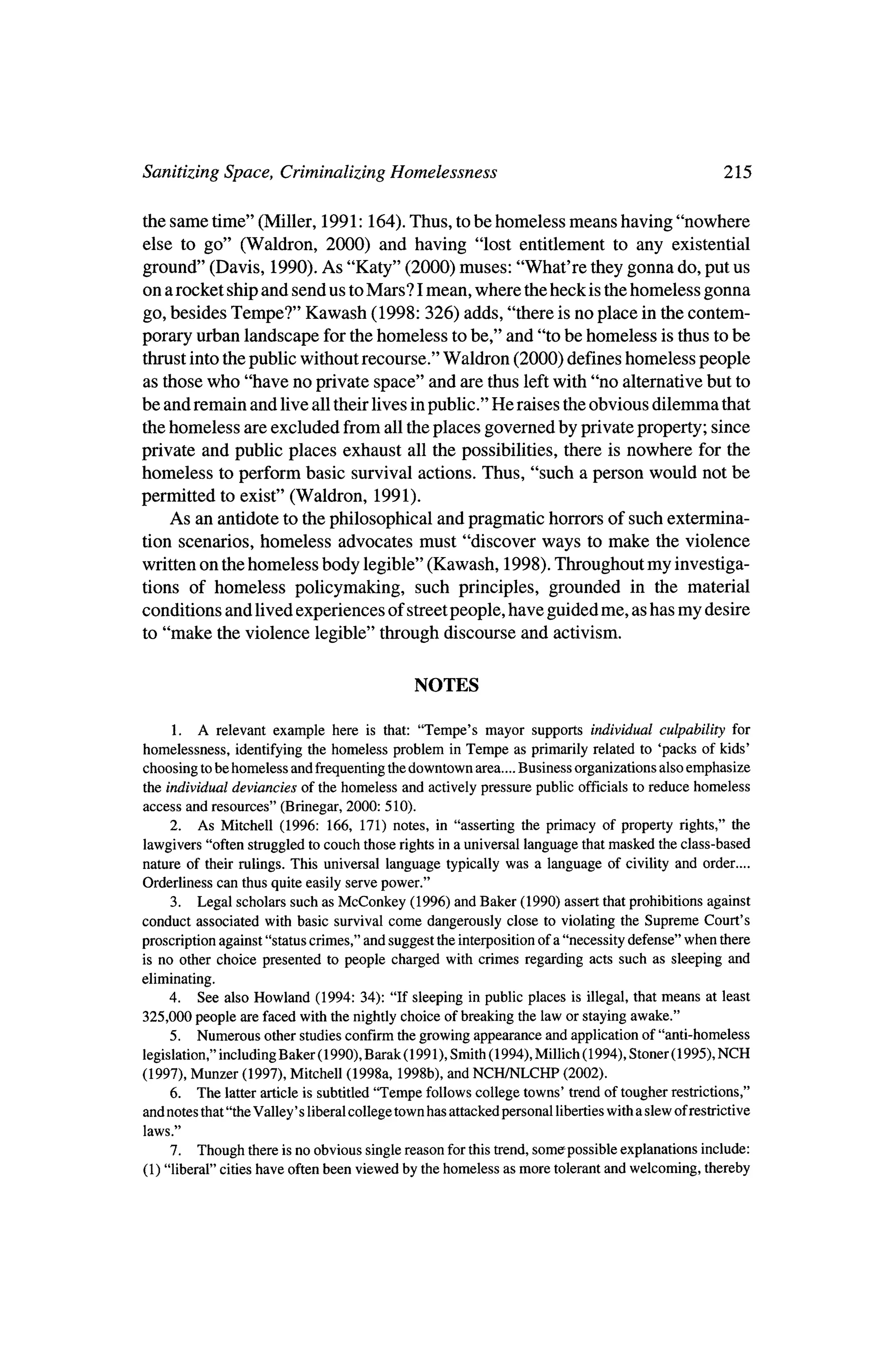 Sanitizing Space, Criminalizing Homelessness                                                              215

the same time" (Miller, 1991:164). Thus, tobe homeless means having "nowhere
else to go" (Waldron, 2000) and having "lost entitlement to any existential
ground" (Davis, 1990). As "Katy" (2000) muses: "What're theygonna do, put us
on a rocket ship and send us to
                              Mars? I
                                    mean, where theheck is thehomeless gonna
go, besides Tempe?" Kawash (1998: 326) adds, "there is no place in the contem?
porary urban landscape for thehomeless tobe," and "to be homeless is thus tobe
thrustinto thepublic without recourse."Waldron (2000) defines homeless people
as thosewho "have no private space" and are thus left     with "no alternative but to
be and remain and live all their lives inpublic." He raises theobvious dilemma that
thehomeless are excluded from all theplaces governed by private property; since
private and public places exhaust all the possibilities, there is nowhere for the
homeless to perform basic survival actions. Thus, "such a person would not be
permitted to exist" (Waldron, 1991).
   As an antidote to thephilosophical and pragmatic horrors of such extermina?
tion scenarios, homeless advocates must "discover ways tomake the violence
written on thehomeless body legible" (Kawash, 1998). Throughout my investiga?
tions of homeless policymaking, such principles, grounded in the material
conditions and lived experiences of streetpeople, have guided me, as has my desire
to "make the violence legible" throughdiscourse and activism.


                                                    NOTES

     1. A relevant example here is that: "Tempe's mayor supports individual culpability for
homelessness,   identifying the homeless problem in Tempe as primarily related to 'packs of kids'
choosing to be homeless and frequenting the downtown area.... Business organizations also emphasize
the individual deviancies of the homeless and actively pressure public officials to reduce homeless
access    and resources"(Brinegar, 2000: 510).
     2.    As Mitchell  (1996: 166, 171) notes, in "asserting the primacy of property rights," the
lawgivers "often struggled to couch those rights in a universal language thatmasked the class-based
nature of their rulings. This universal language typically was a language of civility and order....
Orderliness  can thus quite easily serve power."
     3.   Legal scholars such as McConkey     (1996) and Baker (1990) assert that prohibitions against
conduct associated with basic survival come dangerously close to violating the Supreme Court's
                                                                      a
proscription against "status crimes," and suggest the interposition of "necessity defense" when there
is no other choice       presented    to people   charged with crimes regarding acts such as sleeping and
eliminating.
     4.   See also Howland  (1994: 34): "If sleeping in public places is illegal, thatmeans at least
325,000 people are faced with the nightly choice of breaking the law or staying awake."
     5. Numerous other studies confirm the growing appearance and application of "anti-homeless

 legislation," including Baker       (1990), Barak (1991), Smith (1994), Millich   (1994), Stoner(l 995), NCH
                   Mitchell (1998a, 1998b), NCH/NLCHP (2002).
      Munzer (1997),
(1997),                                   and
     6.    The   latter article is subtitled "Tempe follows college towns' trend of tougher restrictions,"
and notes that "theValley'     s liberal college town has attacked personal libertieswith a slew of restrictive
 laws."
     7. Though there is no obvious single reason for this trend, some possible explanations            include:

(1) "liberal" cities have often been viewed by the homeless as more tolerant and welcoming,            thereby
 