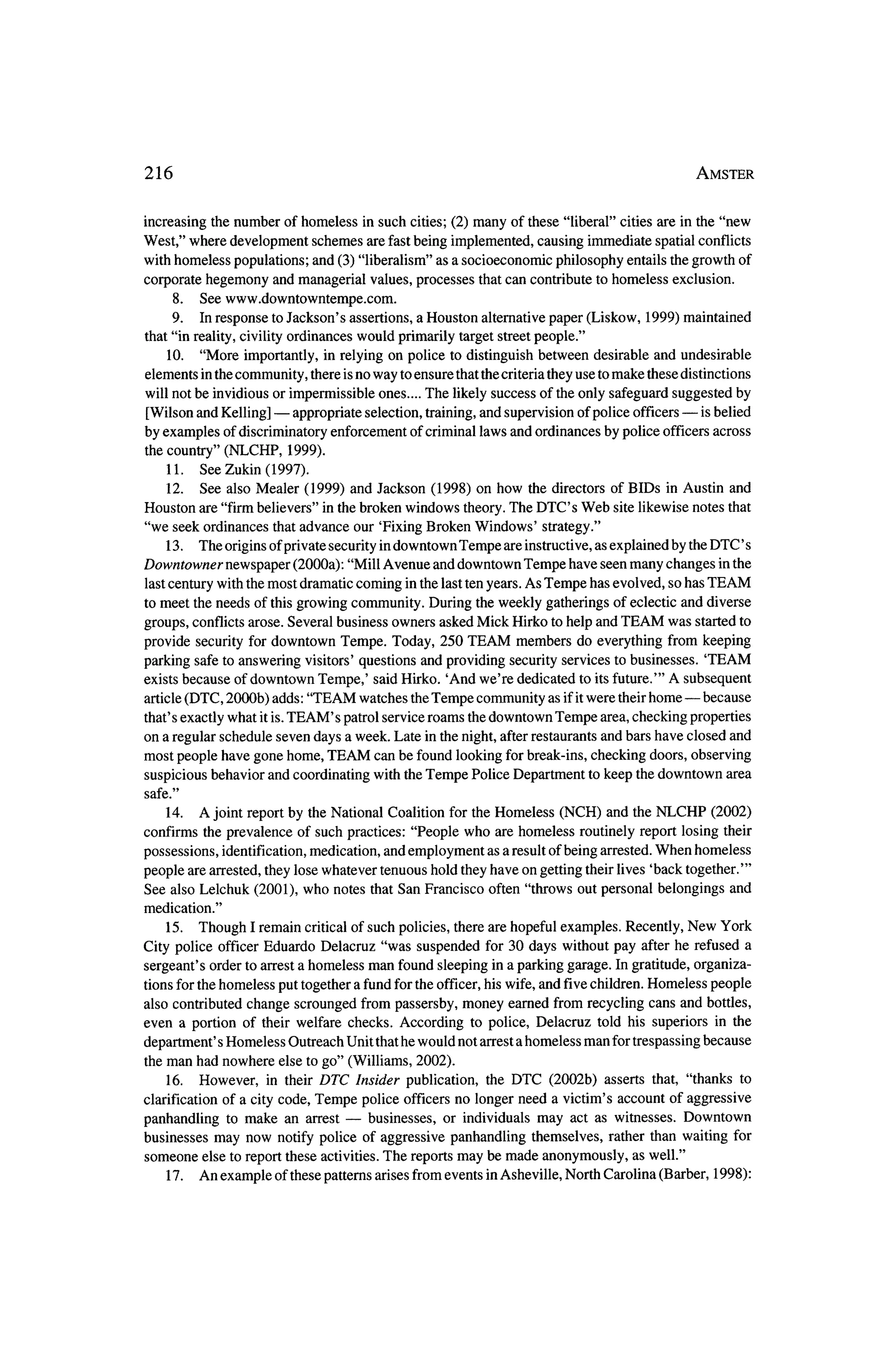 216                                                                                             Amster



 increasing the number of homeless in such cities; (2) many of these "liberal" cities are in the "new
West," where development schemes are fast being implemented, causing immediate spatial conflicts
with homeless populations; and (3) "liberalism" as a socioeconomic philosophy entails the growth of

corporate hegemony and managerial values, processes        that can contribute to homeless   exclusion.
     8. See www.downtowntempe.com.
      9.   In response to Jackson's assertions, a Houston alternative paper (Liskow, 1999) maintained
 that "in reality, civility ordinances would primarily target street people."
     10. "More importantly, in relying on police to distinguish between desirable and undesirable
elements in the community, there isno way to ensure that thecriteria they use to make these distinctions
will not be invidious or impermissible ones.... The likely success of the only safeguard suggested by
                      ?                                                                     ?    is belied
[Wilson and Kelling]      appropriate selection, training, and supervision of police officers
by examples   of discriminatory enforcement of criminal laws and ordinances by police officers across
 the country" (NLCHP, 1999).
     11. See Zukin (1997).
     12.   See also Mealer    (1999) and Jackson (1998) on how the directors of BIDs  inAustin and
Houston    are "firm believers" in the broken windows theory. The DTC's Web site likewise notes that
 "we seek ordinances    that advance our 'Fixing Broken Windows'     strategy."
    13.    The origins of private security indowntown Tempe are instructive, as explained by theDTC' s
Downtowner newspaper (2000a): "Mill Avenue and downtown Tempe have seen many changes in the
 last century with themost dramatic coming in the last ten years. As Tempe has evolved, so has TEAM
tomeet the needs of this growing community. During theweekly gatherings of eclectic and diverse
groups, conflicts arose. Several business owners asked Mick Hirko to help and TEAM was started to
provide security for downtown Tempe. Today, 250 TEAM members do everything from keeping
parking safe to answering visitors' questions and providing security services to businesses.  'TEAM
exists because of downtown Tempe,' said Hirko. 'And we're dedicated to its future.'" A subsequent
article (DTC, 2000b) adds: "TEAM watches theTempe community as if it     were their home?    because
that's exactly what it is.TEAM's  patrol service roams thedowntown Tempe area, checking properties
on a regular schedule seven days a week. Late in the night, after restaurants and bars have closed and
most people have gone home, TEAM can be found looking for break-ins, checking doors, observing
                                                                                                   area
suspicious behavior and coordinating with theTempe Police Department to keep the downtown
safe."
    14. A joint report by theNational Coalition for theHomeless       (NCH) and theNLCHP        (2002)
confirms the prevalence of such practices: "People who are homeless routinely report losing their

possessions, identification, medication, and employment as a result of being arrested.When homeless
people are arrested, they lose whatever tenuous hold they have on getting their lives 'back together.'"
See also Lelchuk    (2001), who notes that San Francisco    often "throws out personal belongings         and
medication."
    15.   Though I remain critical of such policies, there are hopeful examples. Recently, New York
City police   officer Eduardo Delacruz    "was suspended for 30 days without pay after he refused a

 sergeant's  order to arrest a homeless man found sleeping in a parking garage. In gratitude, organiza?
 tions for the homeless put together a fund for the officer, his wife, and five children. Homeless people
also contributed change scrounged from passersby, money earned from recycling cans and bottles,
even a portion of their welfare checks. According  to police, Delacruz   told his superiors in the

department's Homeless Outreach Unit thathe would not arrest a homeless man for trespassing because
 theman had nowhere else to go" (Williams, 2002).
    16. However,   in their DTC  Insider publication,     the DTC   (2002b) asserts that, "thanks to
clarification of a city code, Tempe  police officers no longer need a victim's account of aggressive
                                 ?
panhandling to make an arrest         businesses, or individuals may act as witnesses. Downtown
businesses may now notify police of aggressive panhandling themselves, rather than waiting for
someone else to report these activities. The reportsmay be made anonymously, as well."
    17. An example of these patterns arises from events inAsheville, North Carolina (Barber, 1998):
 