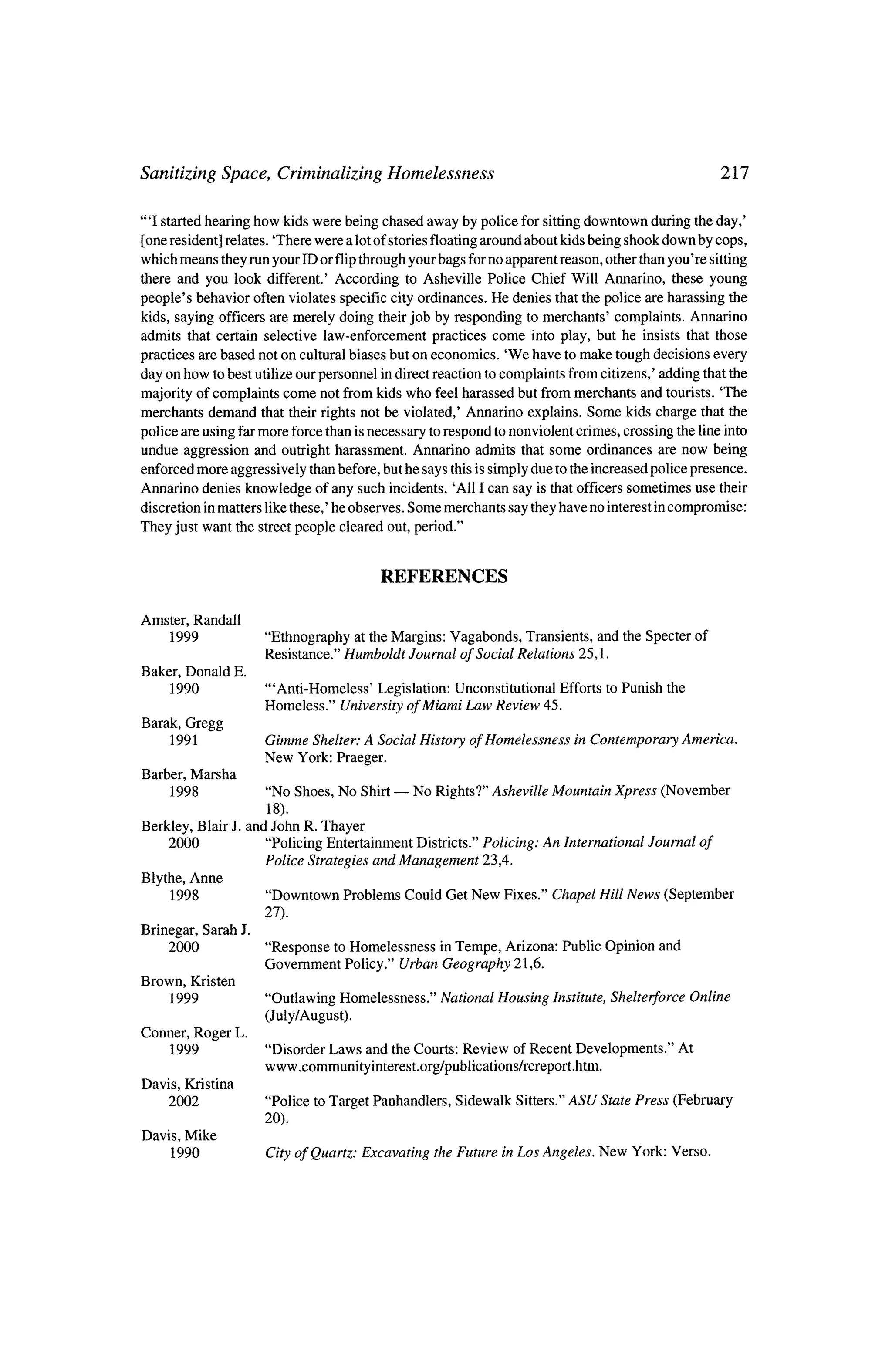 Sanitizing Space, Criminalizing Homelessness                        217


"T started hearing how kids were being chased away by police for sitting downtown during the day,'
 [one resident] relates. 'There were a lotof stories floating around about kids being shook down by cops,
which means they run your ID or flip through your bags forno apparent reason, other than you're sitting
there and you look different.' According      to Asheville Police Chief Will Annarino, these young

people's  behavior often violates specific city ordinances. He denies that the police are harassing the
kids, saying officers are merely doing their job by responding tomerchants' complaints. Annarino
admits that certain selective   law-enforcement practices come into play, but he insists that those

practices are based not on cultural biases but on economics.    'We have tomake tough decisions every

day on how to best utilize our personnel in direct reaction to complaints from citizens,' adding that the
majority of complaints come not from kids who feel harassed but frommerchants and tourists. 'The
merchants   demand that their rights not be violated,' Annarino explains. Some kids charge that the

police are using farmore force than is necessary to respond to nonviolent crimes, crossing the line into
undue aggression and outright harassment. Annarino admits that some ordinances are now being
enforced more aggressively than before, but he says this is simply due to the increased police presence.
Annarino denies knowledge of any such incidents. 'All I can say is that officers sometimes use their
            matters like these,' he observes. Some merchants say theyhave no interest in compromise:
discretion in

They just want the street people cleared out, period."



                                          REFERENCES

Amster, Randall
      1999             "Ethnography at theMargins: Vagabonds, Transients, and the Specter of
                       Resistance." Humboldt Journal of Social Relations 25,1.
Baker, Donald     E.
      1990             "Anti-Homeless'  Legislation: Unconstitutional Efforts to Punish          the
                       Homeless." University ofMiami Law Review 45.
Barak, Gregg
      1991             Gimme Shelter: A Social History ofHomelessness           inContemporary America.
                       New York: Praeger.
Barber, Marsha
      1998             "No Shoes, No Shirt?  No Rights?" Asheville Mountain Xpress (November
                      18).
Berkley, Blair J. and John R. Thayer
     2000            "Policing Entertainment Districts." Policing: An International Journal of
                     Police Strategies and Management    23,4.
Blythe, Anne
      1998           "Downtown Problems Could Get New Fixes." Chapel Hill News (September
                       27),
Brinegar, Sarah J.
     2000              "Response toHomelessness  inTempe, Arizona:           Public Opinion     and
                       Government Policy." Urban Geography 21,6.
Brown, Kristen
      1999             "Outlawing Homelessness."     National Housing       Institute, Shelterforce Online
                       (July/August).
Conner, Roger L.
      1999             "Disorder Laws    and the Courts: Review      of Recent Developments."     At
                       www.communityinterest.org/publications/rcreport.htm.
Davis, Kristina
     2002              "Police   toTarget Panhandlers,   Sidewalk    Sitters." ASU State Press    (February
                       20).
Davis, Mike
      1990             City of Quartz: Excavating   theFuture       in Los Angeles. New York: Verso.
 