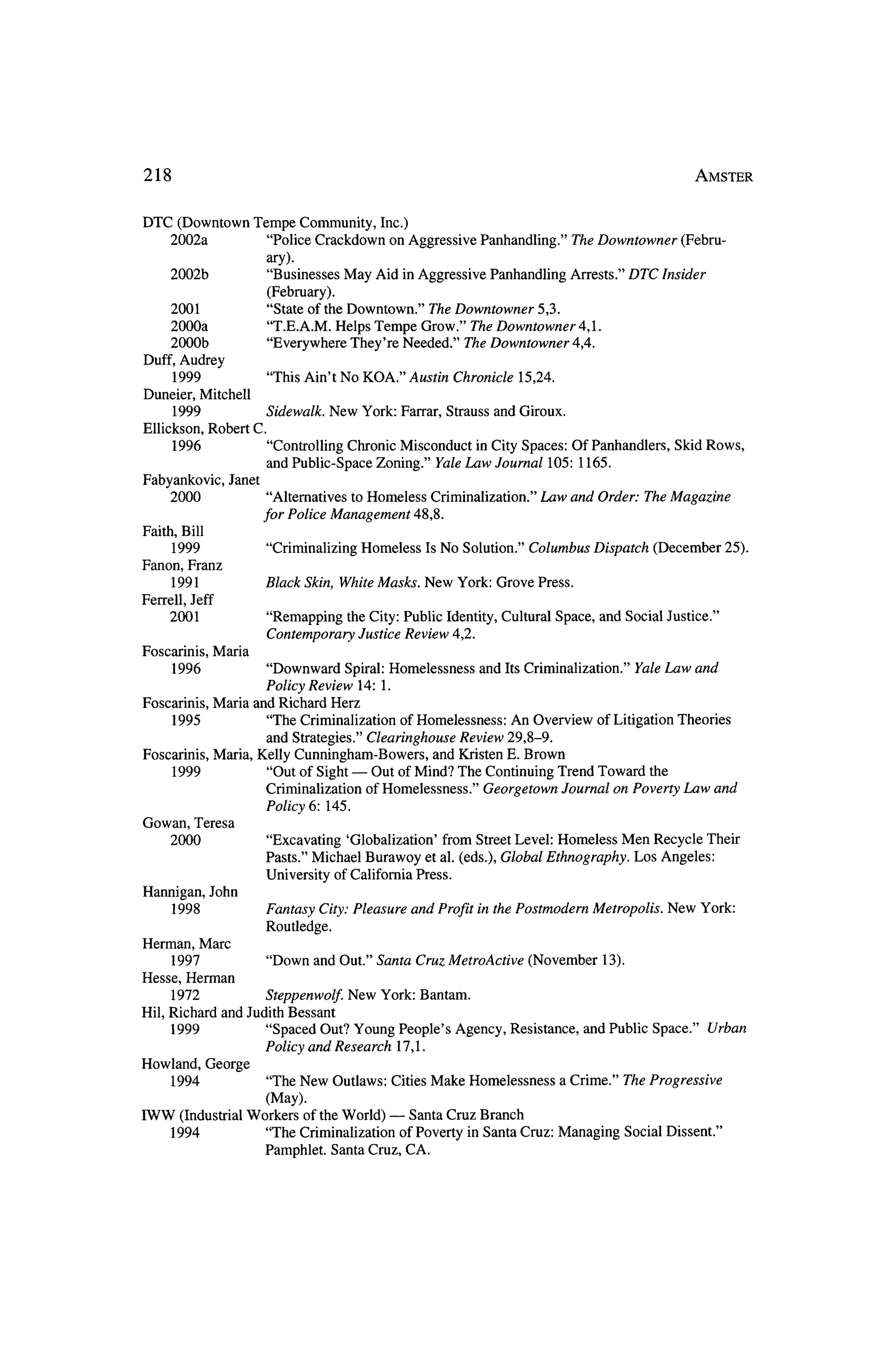 218                                                                                                      Amster


DTC     (Downtown Tempe Community, Inc.)
      2002a         "Police Crackdown on Aggressive Panhandling." The Downtowner   (Febru?
                    ary).
      2002b         "Businesses May Aid inAggressive Panhandling Arrests." DTC Insider
                       (February).
      2001             "State of theDowntown." The Downtowner 5,3.
      2000a            "T.E.A.M. Helps Tempe Grow." The Downtowner 4,1.
      2000b            "Everywhere They're Needed," The Downtowner 4,4.
Duff, Audrey
      1999             "This Ain't No KOA."    Austin Chronicle       15,24.
Duneier, Mitchell
       1999          Sidewalk. New York: Farrar, Strauss and Giroux.
Ellickson, Robert C.
       1996          "Controlling Chronic Misconduct   in City Spaces: Of Panhandlers, Skid Rows,
                     and Public-Space Zoning." Yale Law Journal 105: 1165.
Fabyankovic, Janet
      2000           "Alternatives toHomeless Criminalization." Law and Order: The Magazine
                      for Police Management      48,8.
Faith, Bill
      1999             "Criminalizing Homeless     Is No Solution."    Columbus Dispatch          (December     25).
Fanon, Franz
      1991            Black Skin, White Masks.    New York: Grove Press.
Ferrell, Jeff
     2001             "Remapping theCity: Public Identity, Cultural Space,           and Social     Justice."
                      Contemporary Justice Review 4,2.
Foscarinis, Maria
      1996           "Downward Spiral: Homelessness      and Its Criminalization." Yale Law and
                    Policy Review 14: 1.
Foscarinis, Maria and Richard Herz
      1995           "The Criminalization of Homelessness:   An Overview of Litigation Theories
                     and Strategies." Clearinghouse Review 29,8-9.
Foscarinis, Maria, Kelly Cunningham-Bowers,      and Kristen E. Brown
      1999           "Out of Sight ?- Out ofMind? The Continuing Trend Toward the
                    Criminalization of Homelessness."    Georgetown Journal on Poverty Law and
                      Policy 6: 145.
Gowan,   Teresa
      2000            "Excavating    'Globalization' from Street Level: Homeless Men Recycle Their
                      Pasts." Michael Burawoy et al. (eds.), Global Ethnography. Los Angeles:
                      University of California Press.
Hannigan,      John
      1998            Fantasy City: Pleasure     and Profit in thePostmodern Metropolis.            New York:
                      Routledge.
Herman, Marc
      1997             "Down   and Out." Santa Cruz Metro Active (November            13).
Hesse, Herman
      1972            Steppenwolf. New York: Bantam.
Hil, Richard    and JudithBessant
      1999             "Spaced Out? Young People's Agency, Resistance,            and Public Space."       Urban
                      Policy and Research 17,1.
Howland, George
     1994              "The New Outlaws:   Cities Make    Homelessness         a Crime." The Progressive
                    (May).
                                       ?
IWW (Industrial Workers of theWorld)      Santa Cruz Branch
   1994            "The Criminalization of Poverty in Santa Cruz: Managing                   Social Dissent."
                   Pamphlet. Santa Cruz, CA.
 