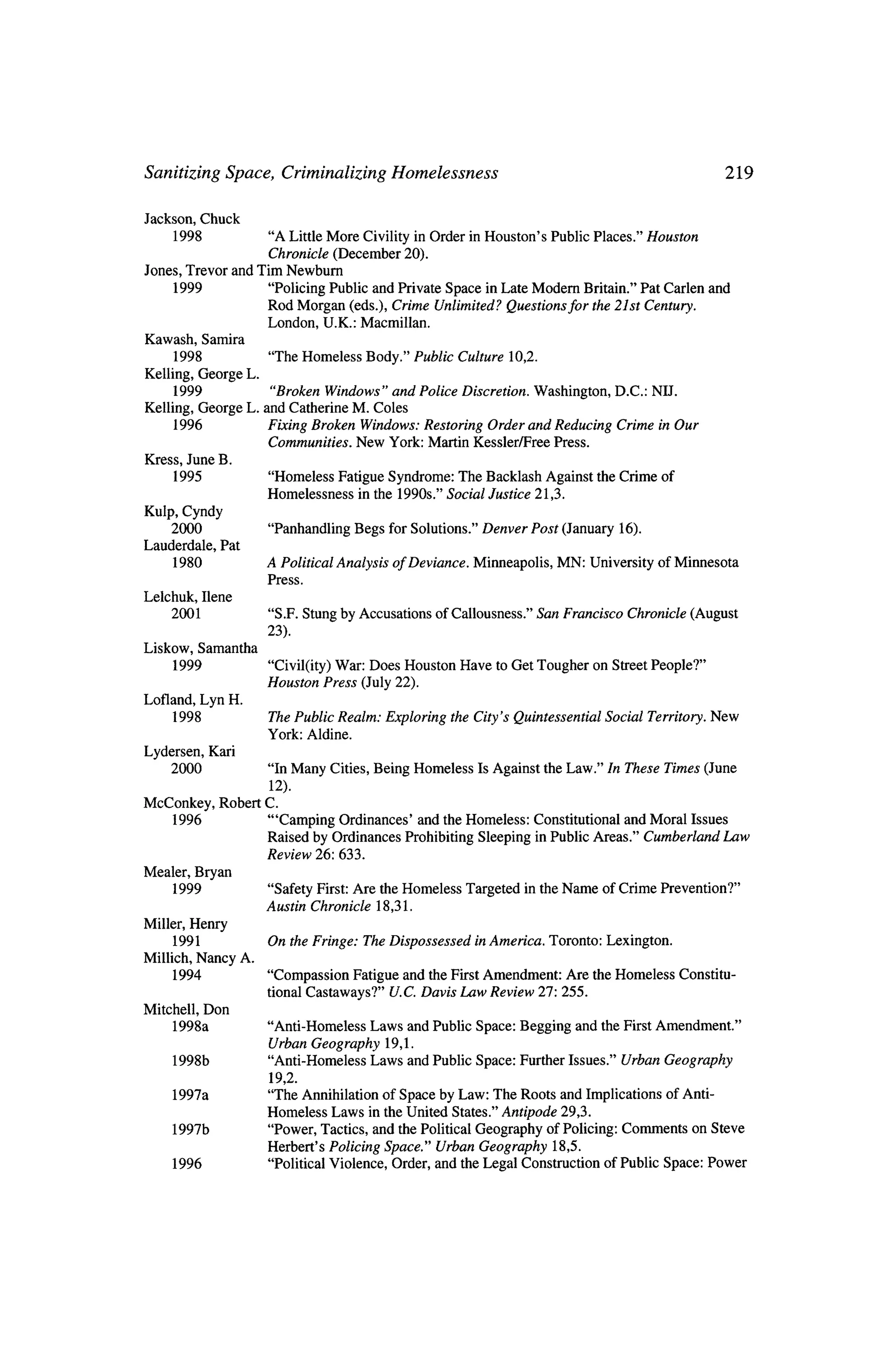Sanitizing Space, Criminalizing Homelessness                       219


 Jackson, Chuck
      1998           "A Little More Civility inOrder inHouston's Public Places." Houston
                     Chronicle (December 20).
 Jones, Trevor and Tim Newburn
     1999            "Policing Public and Private Space inLate Modern Britain." Pat Carlen and
                     Rod Morgan (eds.), Crime Unlimited? Questions for the 21st Century.
                     London, U.K.: Macmillan.
Kawash, Samira
     1998           "The Homeless Body." Public Culture 10,2.
Kelling, George L.
      1999          "Broken Windows" and Police Discretion. Washington, D.C.: NIL
Kelling, George L. and Catherine M. Coles
      1996         Fixing Broken Windows: Restoring Order and Reducing Crime inOur
                   Communities. New York: Martin Kessler/Free Press.
Kress, June B,
      1995            "Homeless Fatigue Syndrome: The Backlash Against               the Crime of
                     Homelessness   in the 1990s." Social Justice 21,3.
Kulp,Cyndy
     2000             "Panhandling Begs       for Solutions." Denver Post (January 16).
Lauderdale,   Pat
     1980            A Political   Analysis   ofDeviance.   Minneapolis,    MN:   University ofMinnesota
                     Press.
Lelchuk, Ilene
     2001             "S.F. Stung by Accusations     of Callousness."    San Francisco    Chronicle   (August
                     23).
Liskow, Samantha
     1999             "Civil(ity) War: Does Houston Have         toGet Tougher       on Street People?"
                     Houston Press (July 22).
Lofland, Lyn H.
      1998           The Public Realm: Exploring        the City's Quintessential     Social   Territory. New
                     York: Aldine.
Lydersen, Kari
    2000              "In Many Cities, Being Homeless  Is Against the Law." In These Times (June
                       12).
McConkey,     Robert C.
     1996             "'Camping Ordinances'   and theHomeless: Constitutional and Moral Issues
                     Raised by Ordinances Prohibiting Sleeping inPublic Areas." Cumberland Law
                     Review   26: 633.
Mealer, Bryan
      1999           "Safety First: Are theHomeless         Targeted    in theName    of Crime Prevention?"
                     Austin Chronicle 18,31.
Miller, Henry
       1991          On theFringe:       The Dispossessed     inAmerica. Toronto: Lexington.
Millich, Nancy A.
       1994           "Compassion Fatigue and the First Amendment: Are theHomeless                  Constitu?
                      tional Castaways?" U.C. Davis Law Review 27: 255.
Mitchell, Don
      1998a          "Anti-Homeless Laws and Public Space: Begging and the First Amendment."
                     Urban Geography     19,1.
     1998b            "Anti-Homeless Laws and Public Space: Further Issues." Urban Geography
                      19,2.
     1997a            "The Annihilation of Space by Law: The Roots and Implications of Anti
                     Homeless Laws in theUnited States." Antipode 29,3.
     1997b            "Power, Tactics, and the Political Geography of Policing: Comments on Steve
                     Herbert's Policing Space" Urban Geography      18,5.
     1996            "Political Violence, Order, and theLegal Construction            of Public Space: Power
 
