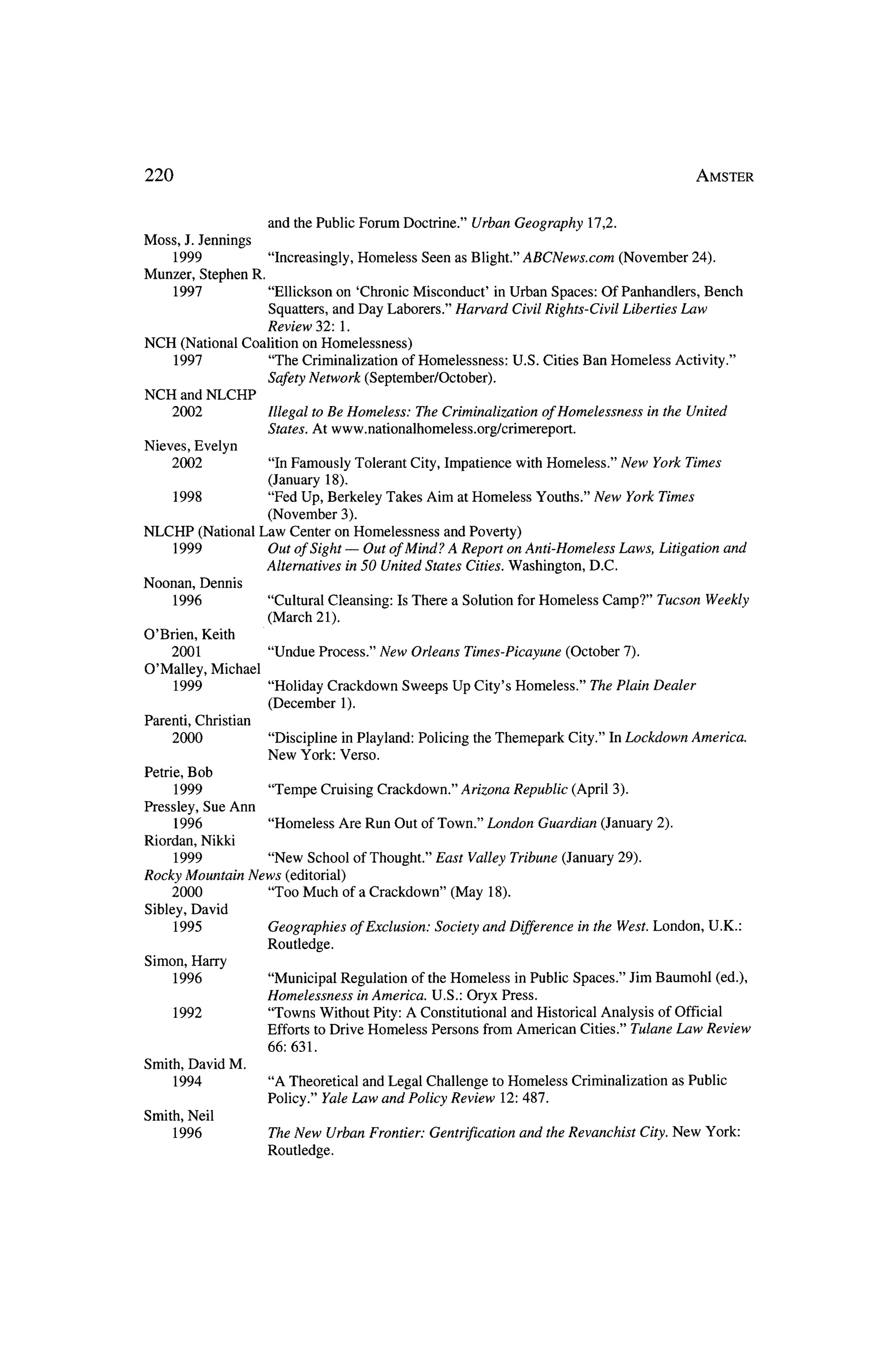 220                                                                                                      Amster



                        and the Public Forum Doctrine."         Urban Geography      17,2.
Moss,     J. Jennings
     1999           "Increasingly, Homeless Seen as Blight." ABCNews.com      (November 24).
Munzer, Stephen R.
     1997           "Ellickson on 'Chronic Misconduct'    inUrban Spaces: Of Panhandlers, Bench
                   Squatters, and Day Laborers." Harvard Civil Rights-Civil Liberties Law
                   Review 32: 1.
NCH (National Coalition on Homelessness)
     1997           "The Criminalization of Homelessness:   U.S. Cities Ban Homeless Activity."
                        Safety Network     (September/October).
NCH andNLCHP
        2002            Illegal toBe Homeless;  The Criminalization ofHomelessness              in the United
                        States. At www.nationalhomeless.org/crimereport.
Nieves, Evelyn
     2002               "In Famously Tolerant City, Impatience with Homeless." New York Times
                        (January 18).
        1998            "Fed Up, Berkeley Takes Aim at Homeless Youths." New York Times
                     (November 3).
NLCHP    (National Law Center on Homelessness     and Poverty)
    1999            Out of Sight ? Out ofMind? A Report on Anti-Homeless Laws, Litigation and
                    Alternatives in 50 United States Cities, Washington, D.C.
Noonan, Dennis
     1996               "Cultural Cleansing:     Is There a Solution forHomeless       Camp?"      Tucson Weekly
                        (March 21).
O'Brien, Keith
      2001              "Undue Process." New Orleans           Times-Picayune    (October 7).
O'Malley, Michael
      1999              "Holiday Crackdown       Sweeps Up City's Homeless."        The Plain Dealer
                        (December 1).
Parenti, Christian
     2000               "Discipline inPlayland:     Policing     theThemepark City." In Lockdown America.
                        New York: Verso.
Petrie, Bob
      1999              "Tempe Cruising Crackdown."         Arizona Republic      (April 3).
Pressley, Sue Ann
      1996              "Homeless     Are Run Out of Town."       London Guardian      (January 2).
Riordan, Nikki
        1999          "New School of Thought." East Valley Tribune              (January 29).
Rocky Mountain     News (editorial)
     2000             "Too Much of a Crackdown"   (May 18).
Sibley, David
        1995            Geographies     of Exclusion:   Society and Difference     in theWest. London, U.K.:
                        Routledge.
Simon, Harry
     1996                "Municipal Regulation of theHomeless   inPublic Spaces." Jim Baumohl (ed.),
                        Homelessness   inAmerica. U.S.: Oryx Press.
        1992             "Towns Without Pity: A Constitutional and Historical Analysis of Official
                        Efforts toDrive Homeless Persons fromAmerican Cities." Tulane Law Review
                        66: 631.
Smith, David M.
     1994               "A Theoretical and Legal Challenge toHomeless            Criminalization      as Public
                        Policy."Yale Law and Policy Review 12: 487.
Smith, Neil
     1996               The New Urban Frontier: Gentrification          and theRevanchist City. New York:
                        Routledge.
 