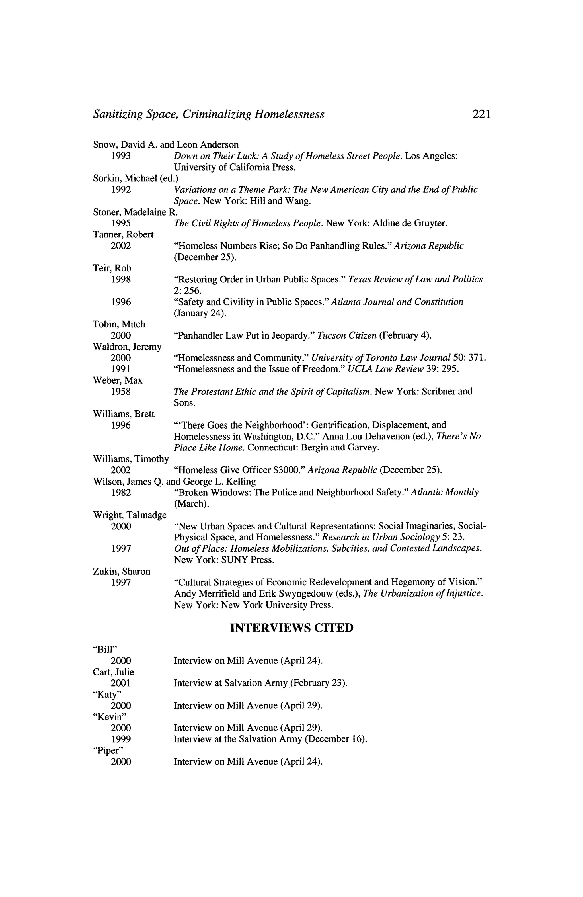 Sanitizing Space, Criminalizing Homelessness                         221


Snow, David A. and Leon Anderson
     1993            Down on Their Luck: A Study ofHomeless Street People. Los Angeles;
                     University of California Press.
Sorkin, Michael   (ed.)
     1992             Variations on a Theme Park: The New American City and theEnd of Public
                      Space. New York: Hill andWang.
Stoner, Madelaine   R.
     1995             The Civil Rights of Homeless People. New York: Aldine de Gruyter.
Tanner, Robert
    2002                  "Homeless   Numbers Rise;    So Do Panhandling Rules." Arizona Republic
                          (December   25).
Teir, Rob
      1998                "Restoring Order inUrban Public Spaces." Texas Review of Law and Politics
                          2: 256.
          1996            "Safety and Civility inPublic Spaces." Atlanta Journal and Constitution
                          (January 24).
Tobin, Mitch
      2000                "Panhandler Law Put in Jeopardy." Tucson Citizen         (February 4).
Waldron,         Jeremy
      2000                "Homelessness      and Community." University of Toronto Law Journal 50: 371.
      1991                "Homelessness      and the Issue of Freedom." UCLA Law Review 39: 295.
Weber, Max
          1958            The Protestant Ethic and the Spirit of Capitalism,      New York:   Scribner and
                          Sons.
Williams,        Brett
          1996            "'There Goes theNeighborhood':  Gentrification, Displacement,    and
                          Homelessness  inWashington, D.C." Anna Lou Dehavenon       (ed.), There's No
                          Place Like Home. Connecticut: Bergin and Garvey.
Williams, Timothy
      2002              "Homeless Give Officer $3000." Arizona Republic (December 25).
Wilson,      James Q. and George L. Kelling
          1982          "Broken Windows: The Police and Neighborhood   Safety.' Atlantic Monthly
                        (March).
Wright, Talmadge
      2000                "New Urban Spaces and Cultural Representations: Social Imaginaries, Social
                          Physical Space, and Homelessness."    Research    in Urban Sociology 5: 23.
          1997            Out of Place: Homeless Mobilizations,    Subcities, and Contested Landscapes.
                          New York: SUNY Press.
Zukin, Sharon
          1997            "Cultural Strategies of Economic Redevelopment and Hegemony              of Vision."
                          Andy Merrifield and Erik Swyngedouw (eds.), The Urbanization             of Injustice.
                          New York: New York University Press.


                                          INTERVIEWS CITED
 "Bill"
      2000                Interview on Mill Avenue     (April 24).
Cart, Julie
     2001                 Interview at Salvation Army (February 23).
 "Katy"
     2000                 Interview on Mill Avenue     (April 29).
 "Kevin"
     2000                 Interview on Mill Avenue (April 29).
          1999            Interview at the Salvation Army (December        16).
 "Piper"
      2000                Interview on Mill Avenue     (April 24).
 
