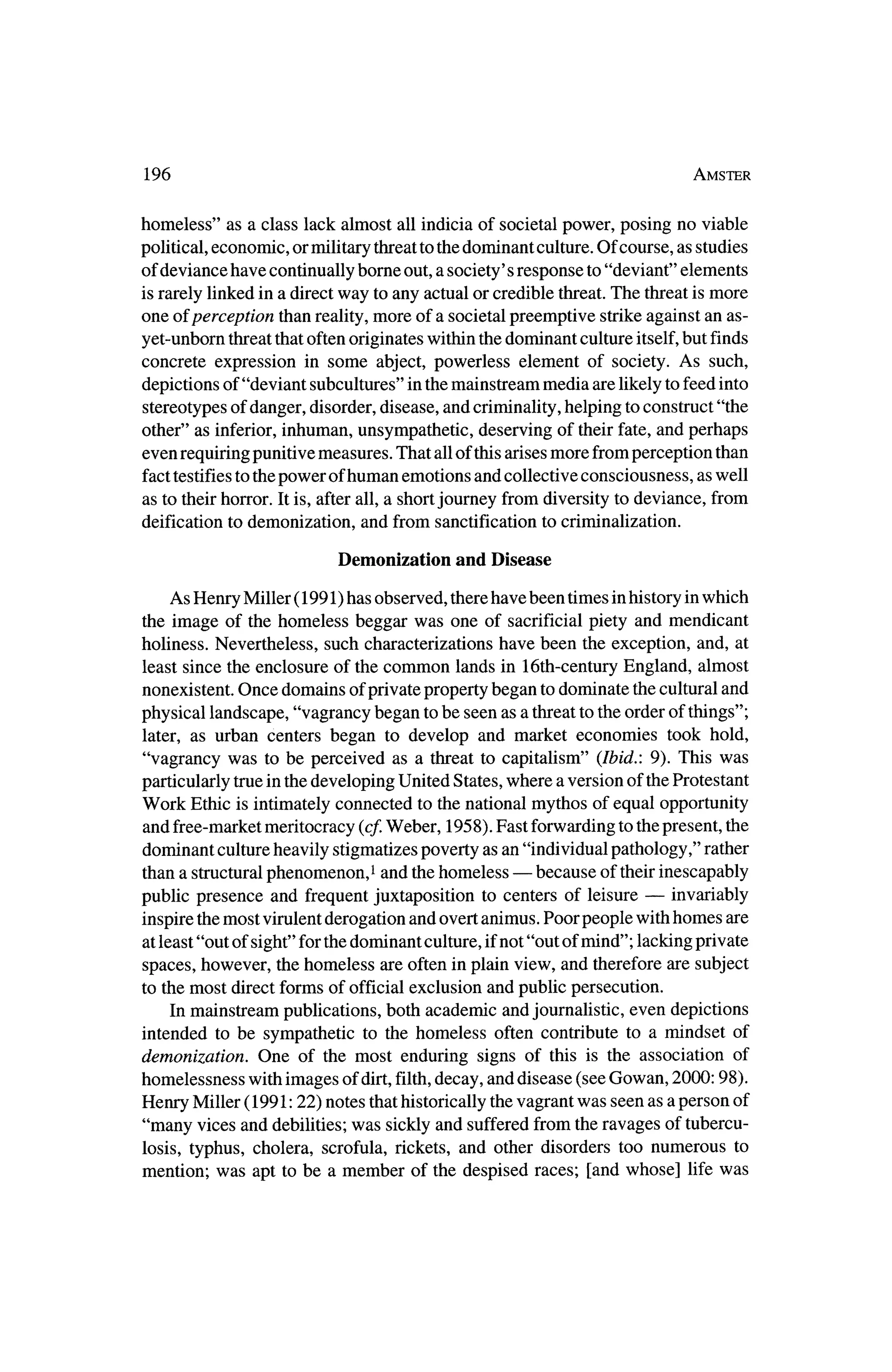196                                                                        Amster



homeless" as a class lack almost all indicia of societal power, posing no viable
political, economic, ormilitary threatto thedominant culture.Of course, as studies
of deviance have continually borne out, a society' s response to "deviant" elements
is rarely linked in a directway to any actual or credible threat.The threatismore
one of perception than reality,more of a societal preemptive strike against an as
yet-unborn threatthatoften originates within thedominant culture itself,    but finds
concrete expression in some abject, powerless element of society. As such,
depictions of "deviant subcultures" in the   mainstream media are likely to feed into
stereotypes  of danger, disorder, disease, and criminality,helping to construct "the
other" as inferior, inhuman, unsympathetic, deserving of theirfate, and perhaps
even requiringpunitive measures. That all of thisarisesmore fromperception than
fact testifies to thepower of human emotions and collective consciousness, as well
as to theirhorror. It is, after all, a shortjourney from diversity to deviance, from
deification to demonization, and from sanctification to criminalization.

                          Demonization     and Disease

   As Henry Miller (1991) has observed, therehave been times inhistory in which
the image of the homeless beggar was one of sacrificial piety and mendicant
holiness. Nevertheless, such characterizations have been the exception, and, at
least since the enclosure of the common lands in 16th-centuryEngland, almost
nonexistent. Once domains of private propertybegan todominate thecultural and
physical landscape, "vagrancy began tobe seen as a threatto the order of things";
 later, as urban centers began to develop and market economies took hold,
"vagrancy was to be perceived as a threat to capitalism" (Ibid.: 9). This was
particularly true in thedeveloping United States, where a version of theProtestant
Work Ethic is intimately connected to the national mythos of equal opportunity
and free-market  meritocracy (cf.Weber, 1958). Fast forwarding to thepresent, the
dominant culture heavily stigmatizes poverty as an "individual pathology," rather
                                                  ?  because of their inescapably
 than a structuralphenomenon,1 and thehomeless
                                                                   ?
public presence    and frequent juxtaposition to centers of leisure     invariably
           most virulent derogation and overt animus. Poor people with homes are
 inspire the
at least "out of sight" for thedominant culture, ifnot "out ofmind"; lacking private
spaces, however, the homeless are often in plain view, and thereforeare subject
to the most direct forms of official exclusion and public persecution.
     Inmainstream publications, both academic and journalistic, even depictions
 intended to be sympathetic to the homeless often contribute to a mindset of
demonization. One of the most enduring signs of this is the association of
homelessness with images of dirt,filth, decay, and disease (see Gowan, 2000:98).
Henry  Miller (1991:22) notes thathistorically thevagrant was seen as a person of
"many vices and debilities; was sickly and suffered from the ravages of tubercu?
 losis, typhus, cholera, scrofula, rickets, and other disorders too numerous to
mention; was apt to be a member of the despised races; [and whose] lifewas
 