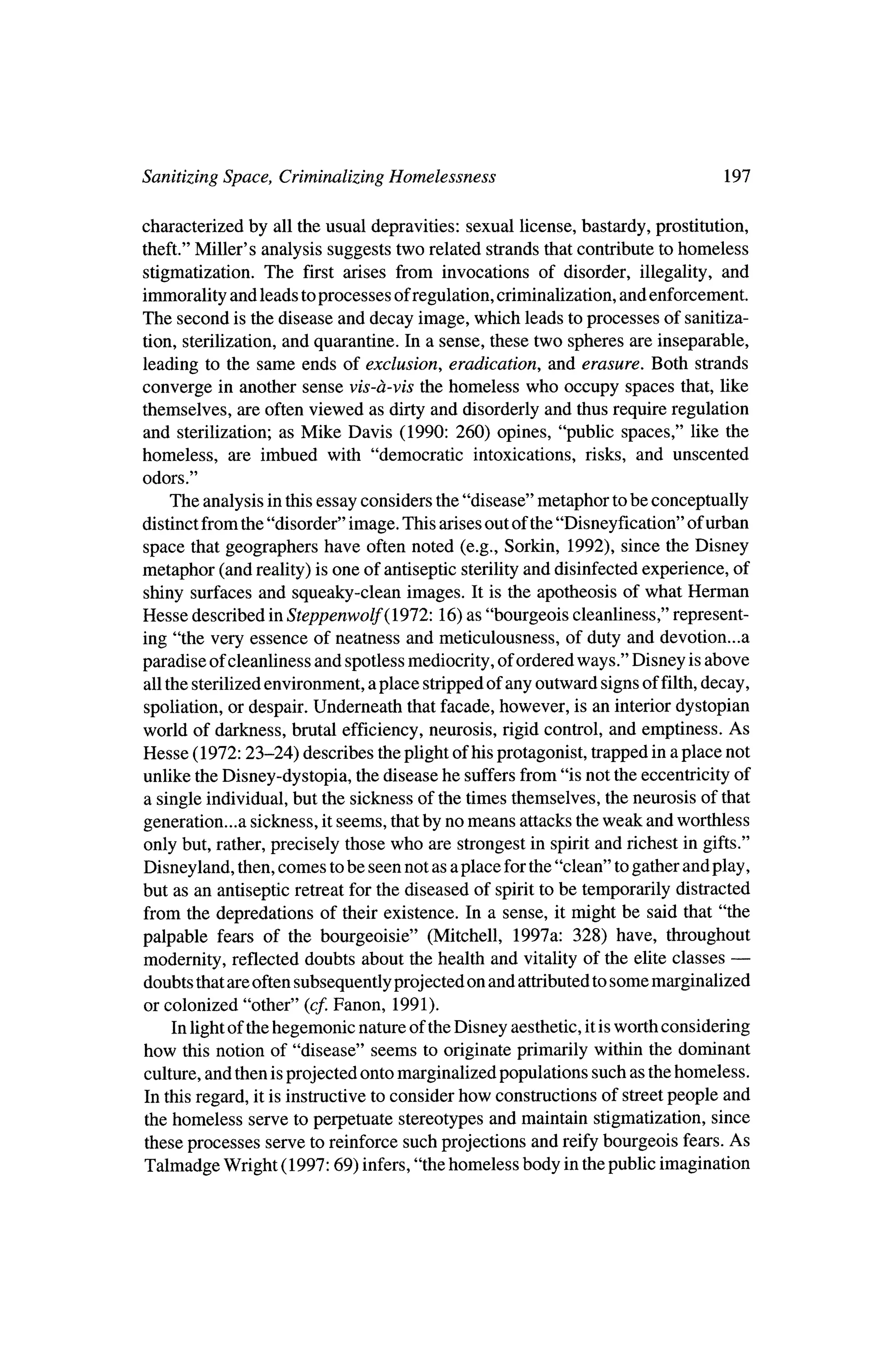 Sanitizing Space, Criminalizing Homelessness                                     197

characterized by all the usual depravities: sexual license, bastardy, prostitution,
theft."Miller's analysis suggests two related strands that contribute to homeless
stigmatization. The first arises from invocations of disorder, illegality, and
immoralityand leads toprocesses of regulation, criminalization, and enforcement.
The second is the disease and decay image, which leads toprocesses of sanitiza
tion, sterilization, and quarantine. In a sense, these two spheres are inseparable,
 leading to the same ends of exclusion, eradication, and erasure. Both strands
converge in another sense vis-?-vis the homeless who occupy spaces that, like
themselves, are often viewed as dirty and disorderly and thus require regulation
and sterilization; as Mike Davis (1990: 260) opines, "public spaces," like the
homeless, are imbued with "democratic intoxications, risks, and unscented
odors."

    The analysis in thisessay considers the "disease" metaphor tobe conceptually
distinct from the"disorder" image. This arises out of the"Disneyfication" of urban
space that geographers have often noted (e.g., Sorkin, 1992), since theDisney
metaphor (and reality) is one of antiseptic sterilityand disinfected experience, of
shiny surfaces and squeaky-clean images. It is the apotheosis of what Herman
Hesse described inSteppenwolf(l912:16)       as "bourgeois cleanliness," represent?
 ing "the very essence of neatness and meticulousness, of duty and devotion...a
paradise of cleanliness and spotlessmediocrity, of ordered ways." Disney is above
all the sterilized environment, a place strippedof any outward signs of filth,
                                                                             decay,
 spoliation, or despair. Underneath thatfacade, however, is an interiordystopian
world of darkness, brutal efficiency, neurosis, rigid control, and emptiness. As
Hesse (1972:23-24) describes theplight of his protagonist, trapped in a place not
unlike the Disney-dystopia, thedisease he suffersfrom "is not theeccentricity of
a single individual, but the sickness of the times themselves, theneurosis of that
generation...a sickness, it seems, thatby nomeans attacks the   weak and worthless
only but, rather,precisely   those who are strongest in spirit and richest in gifts."
Disneyland, then,comes tobe seen not as a place for the"clean" togather and play,
but as an antiseptic retreat for the diseased of spirit to be temporarily distracted
from the depredations of their existence. In a sense, itmight be said that "the
palpable fears of the bourgeoisie" (Mitchell, 1997a: 328) have, throughout
                                                                                 ?
modernity, reflected doubts about the health and vitality of the elite classes
doubts that are often subsequently projected on and attributedto somemarginalized
or colonized "other" (cf. Fanon, 1991).
    In lightof thehegemonic nature of the   Disney aesthetic, it isworth considering
how this notion of "disease"    seems to originate primarily within the dominant
culture, and then is projected ontomarginalized populations such as thehomeless.
In this regard, it is instructive to consider how constructions of streetpeople and
the homeless serve to perpetuate stereotypes and maintain stigmatization, since
these processes serve to reinforce such projections and reifybourgeois fears.As
Talmadge Wright (1997:69) infers,"the homeless body in thepublic imagination
 