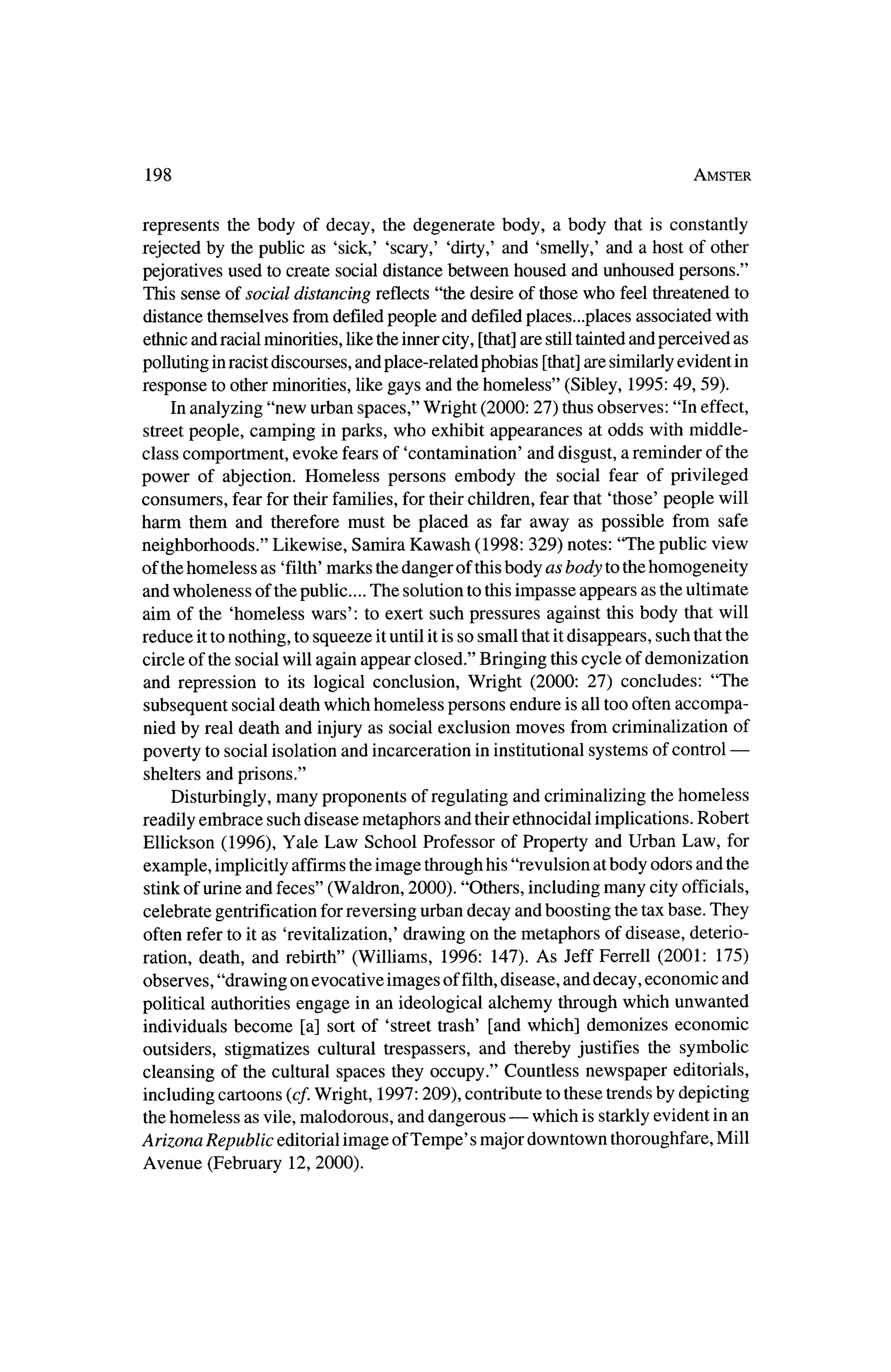 198                                                                          Amster



represents the body of decay, the degenerate body, a body that is constantly
rejected by the public as 'sick,' 'scary,' 'dirty,'and 'smelly,' and a host of other
pejoratives used to create social distance between housed and unhoused persons."
This sense of social distancing reflects "the desire of thosewho feel threatened to
distance themselves fromdefiled people and defiled places...places associated with
ethnic and racialminorities, like the innercity, [that]are still taintedand perceived as
polluting inracistdiscourses, and place-related phobias [that]are similarlyevident in
response to otherminorities, like gays and thehomeless" (Sibley, 1995: 49, 59).
     In analyzing "new urban spaces," Wright (2000: 27) thusobserves: "In effect,
streetpeople, camping in parks, who exhibit appearances at odds with middle
class comportment, evoke fears of 'contamination' and disgust, a reminder of the
power of abjection. Homeless persons embody the social fear of privileged
consumers, fear for theirfamilies, for theirchildren, fear that 'those' people will
harm them and thereforemust be placed as far away as possible from safe
neighborhoods." Likewise, Samira Kawash (1998: 329) notes: "The public view
of thehomeless as 'filth'  marks thedanger of thisbody as body to thehomogeneity
andwholeness of thepublic... The solution to this impasse appears as theultimate
aim of the 'homeless wars': to exert such pressures against this body thatwill
reduce itto nothing, to squeeze ituntil it is so small that itdisappears, such that the
circle of the social will again appear closed." Bringing thiscycle of demonization
and repression to its logical conclusion, Wright (2000: 27) concludes: "The
subsequent social death which homeless persons endure is all too often accompa?
nied by real death and injury as social exclusion moves from criminalization of
                                                                                ?
poverty to social isolation and incarceration in institutional systems of control
shelters and prisons."
    Disturbingly, many proponents of regulating and criminalizing thehomeless
readily embrace such disease metaphors and theirethnocidal implications. Robert
Ellickson (1996), Yale Law School Professor of Property and Urban Law, for
example, implicitlyaffirms the image throughhis "revulsion atbody odors and the
stinkof urine and feces" (Waldron, 2000). "Others, includingmany city officials,
celebrate gentrification for reversing urban decay and boosting the tax base. They
often refer to it as 'revitalization,' drawing on themetaphors of disease, deterio?
ration, death,  and rebirth" (Williams, 1996: 147). As JeffFerrell (2001: 175)
observes, "drawing on evocative images of filth,   disease, and decay, economic and
political authorities engage in an ideological alchemy throughwhich unwanted
individuals become [a] sort of 'street trash' [and which] demonizes economic
outsiders, stigmatizes cultural trespassers, and thereby justifies the symbolic
cleansing of the cultural spaces they occupy." Countless newspaper editorials,
including cartoons {cf.Wright, 1997:209), contribute to these trendsby depicting
thehomeless as vile, malodorous, and dangerous? which is starklyevident in an
                                                                      Mill
Arizona Republic editorial image ofTempe' smajor downtown thoroughfare,
Avenue (February 12, 2000).
 