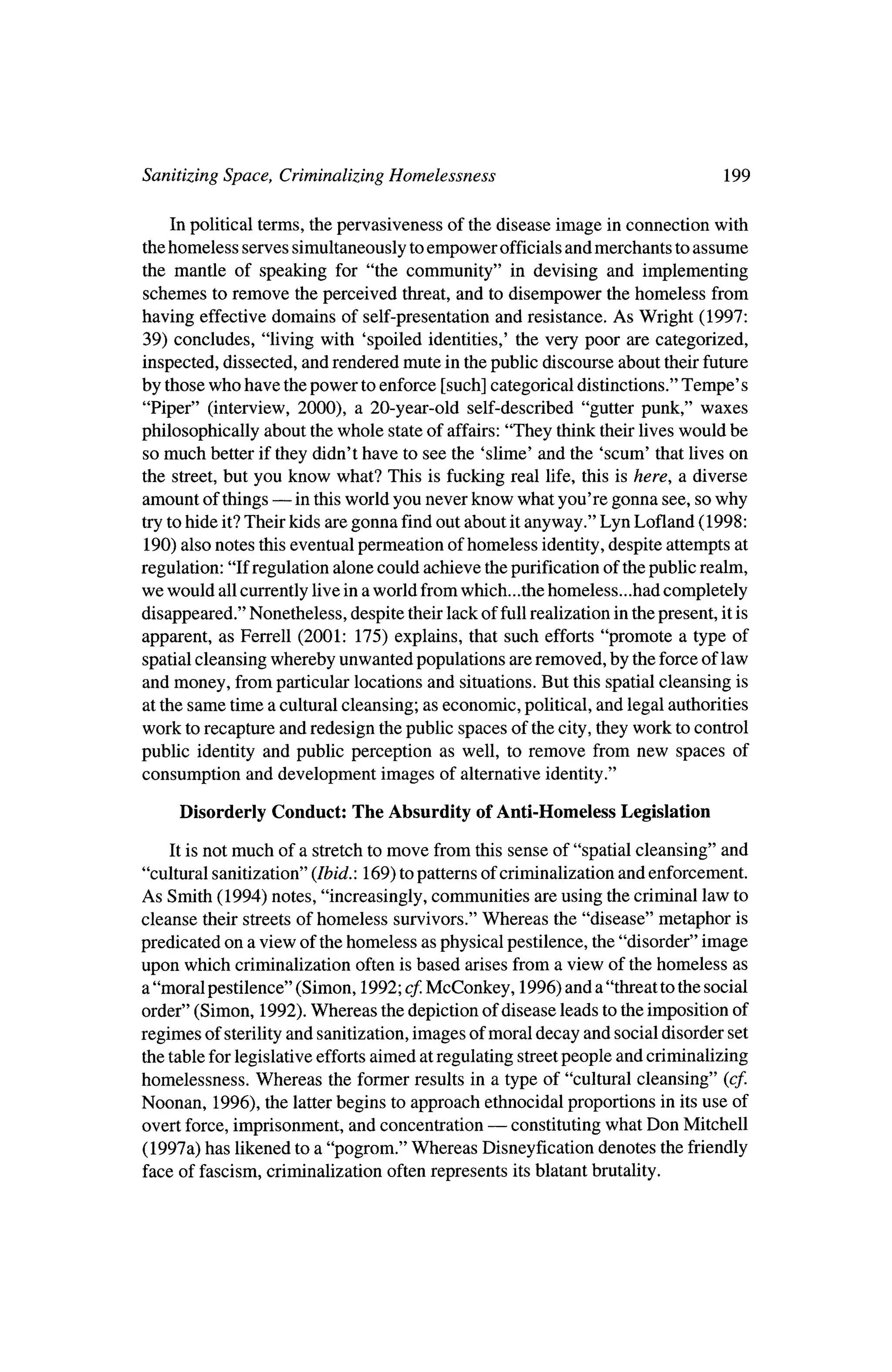 Sanitizing Space, Criminalizing Homelessness                                        199

   In political terms, thepervasiveness of the disease image in connection with
thehomeless serves simultaneously toempower officials andmerchants to assume
themantle of speaking for "the community" in devising and implementing
schemes to remove theperceived threat,and to disempower the homeless from
having effective domains of self-presentation and resistance. As Wright (1997:
39) concludes, "living with 'spoiled identities,' the very poor are categorized,
inspected, dissected, and renderedmute in thepublic discourse about theirfuture
by thosewho have thepower to enforce [such] categorical distinctions." Tempe's
"Piper" (interview, 2000), a 20-year-old self-described "gutter punk," waxes
philosophically about the   whole state of affairs: "They think their liveswould be
somuch better if theydidn't have to see the 'slime' and the 'scum' that lives on
the street,but you know what? This is fucking real life, this is here, a diverse
amount of things  ?    in thisworld you never know what you're gonna see, sowhy
try to hide it?Their kids are gonna find out about itanyway." Lyn Lofland (1998:
 190) also notes this eventual permeation of homeless identity,  despite attempts at
regulation: "If regulation alone could achieve thepurification of thepublic realm,
we would all currently live ina world from  which...the homeless...had completely
disappeared." Nonetheless, despite   their lack of full realization in thepresent, it is
apparent, as Ferrell (2001: 175) explains, that such efforts "promote a type of
spatial cleansing whereby unwanted populations are removed, by the force of law
and money, fromparticular locations and situations. But this spatial cleansing is
at the same time a cultural cleansing; as economic, political, and legal authorities
work to recapture and redesign thepublic spaces of the city, theywork to control
public identity and public perception as well, to remove from new spaces of
consumption and development images of alternative identity."

     Disorderly Conduct:      The Absurdity ofAnti-Homeless         Legislation

    It is notmuch of a stretch to move from this sense of "spatial cleansing" and
"cultural sanitization" (Ibid:. 169) topatterns of criminalization and enforcement.
As Smith (1994) notes, "increasingly, communities are using the criminal law to
cleanse their streets of homeless survivors."Whereas the "disease" metaphor is
predicated on a view of thehomeless as physical pestilence, the "disorder" image
upon which criminalization often is based arises from a view of thehomeless as
a "moral pestilence" (Simon, 1992; cf.  McConkey, 1996) and a "threat to the social
order" (Simon, 1992).Whereas thedepiction of disease leads to the imposition of
regimes of sterilityand sanitization, images ofmoral decay and social disorder set
 the table for legislative effortsaimed at regulating streetpeople and criminalizing
homelessness. Whereas the former results in a type of "cultural cleansing" (cf.
Noonan, 1996), the latterbegins to approach ethnocidal proportions in itsuse of
                                                ?
overt force, imprisonment, and concentration         constitutingwhat Don Mitchell
(1997a) has likened to a "pogrom." Whereas Disneyfication denotes the friendly
face of fascism, criminalization often represents itsblatant brutality.
 