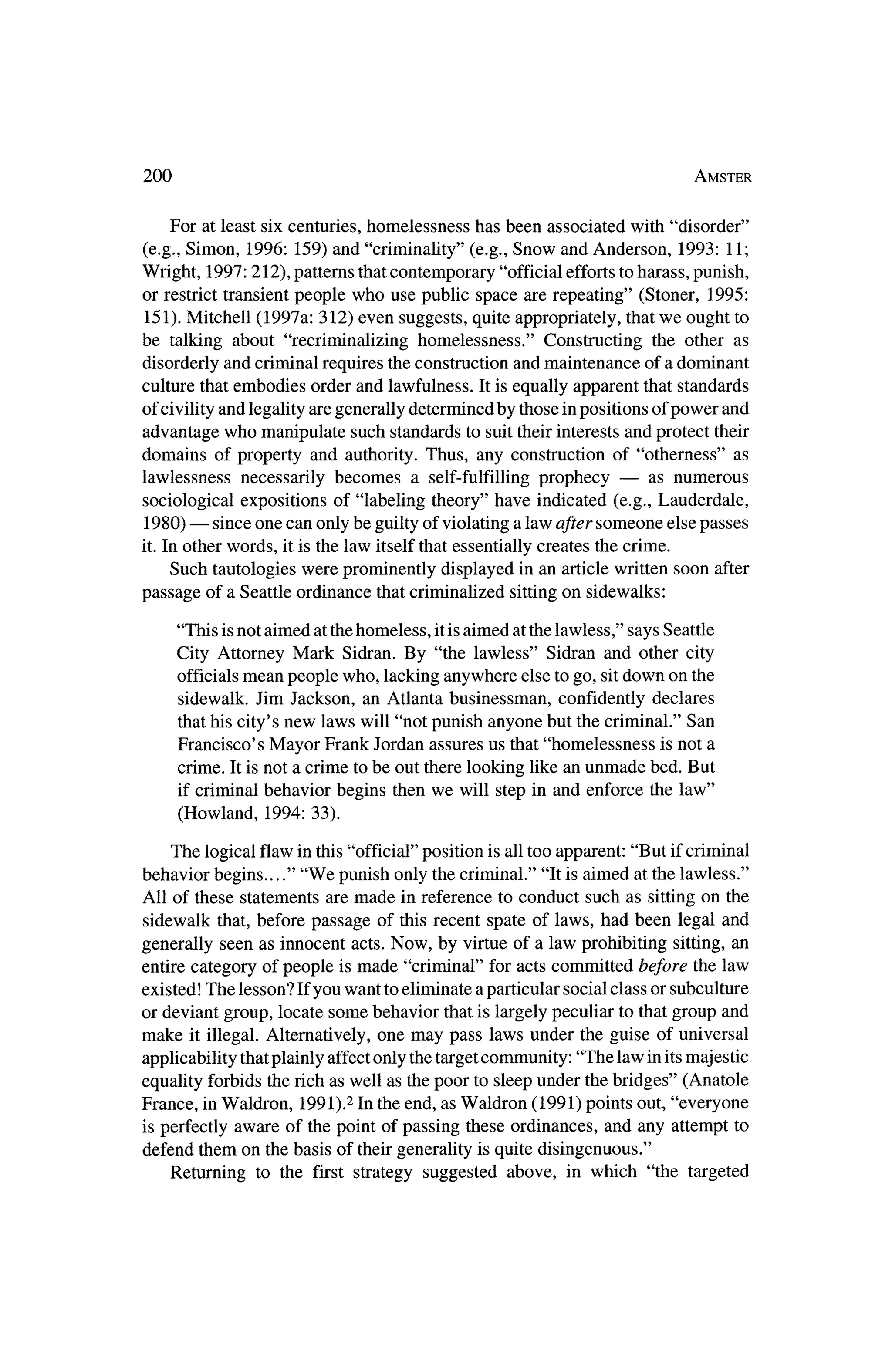200                                                                         Amster



     For at least six centuries, homelessness has been associated with "disorder"
 (e.g., Simon, 1996: 159) and "criminality" (e.g., Snow and Anderson, 1993: 11;
Wright, 1997:212), patterns thatcontemporary "official efforts toharass, punish,
or restrict transientpeople who use public space are repeating" (Stoner, 1995:
 151). Mitchell (1997a: 312) even suggests, quite appropriately, thatwe ought to
be talking about "recriminalizing homelessness." Constructing the other as
disorderly and criminal requires theconstruction andmaintenance of a dominant
culture thatembodies order and lawfulness. It is equally apparent that standards
of civility and legality are generally determined by those inpositions of power and
advantage who manipulate such standards to suit their interestsand protect their
domains of property and authority. Thus, any construction of "otherness" as
lawlessness necessarily becomes a self-fulfilling prophecy ?           as numerous
sociological expositions of "labeling theory" have indicated (e.g., Lauderdale,
       ?   since one can only be guilty of violating a law after someone else passes
 1980)
it. In otherwords, it is the law itself thatessentially creates the crime.
     Such tautologies were prominently displayed in an article written soon after
passage of a Seattle ordinance thatcriminalized sittingon sidewalks:

       "This isnot aimed at thehomeless, itis aimed at the lawless," says Seattle
       City Attorney Mark Sidran. By "the lawless" Sidran and other city
       officialsmean people who, lacking anywhere else to go, sitdown on the
        sidewalk. Jim Jackson, an Atlanta businessman, confidently declares
       thathis city's new laws will "not punish anyone but the criminal." San
       Francisco's Mayor Frank Jordan assures us that"homelessness is not a
       crime. It is not a crime to be out there looking like an unmade bed. But
       if criminal behavior begins thenwe will step in and enforce the law"
       (Howland, 1994: 33).

     The logical flaw in this "official" position is all too apparent: "But ifcriminal
behavior begins...." "We punish only the criminal." "It is aimed at the lawless."
All of these statements are made in reference to conduct such as sitting on the
sidewalk that, before passage of this recent spate of laws, had been legal and
generally seen as innocent acts. Now, by virtue of a law prohibiting sitting, an
entire category of people ismade "criminal" for acts committed before the law
existed! The lesson? Ifyou want to eliminate a particular social class or subculture
or deviant group, locate some behavior that is largely peculiar to thatgroup and
make it illegal. Alternatively, one may pass laws under the guise of universal
applicability thatplainly affectonly the targetcommunity: "The law in its    majestic
equality forbids the rich as well as thepoor to sleep under thebridges" (Anatole
France, in Waldron, 1991).2 In the end, asWaldron (1991) points out, "everyone
 is perfectly aware of the point of passing these ordinances, and any attempt to
defend them on the basis of theirgenerality is quite disingenuous,"
   Returning to the first strategy suggested above, in which "the targeted
 