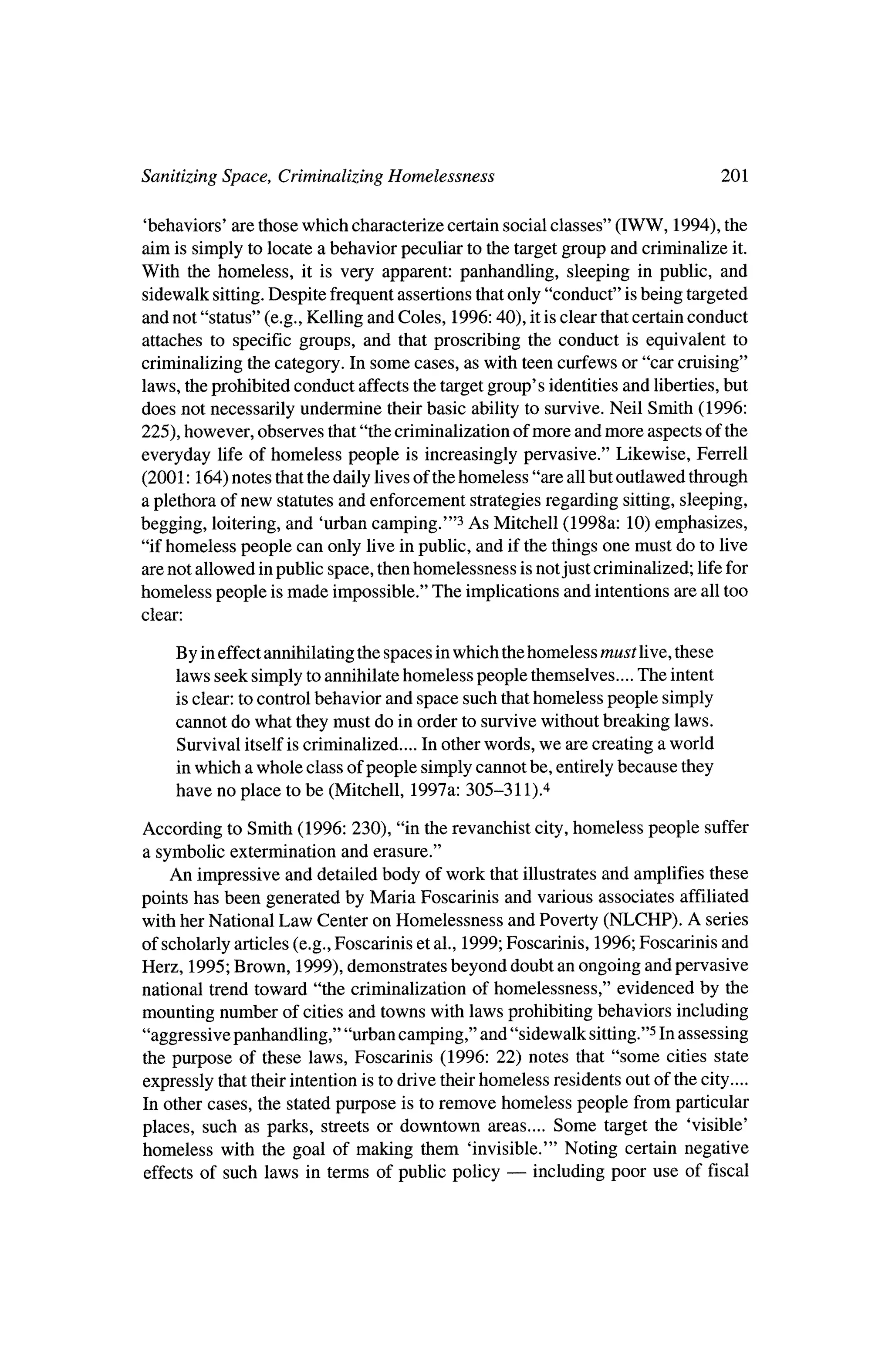 Sanitizing Space, Criminalizing Homelessness                                                      201

  'behaviors' are thosewhich characterize certain social classes" (IWW, 1994), the
 aim is simply to locate a behavior peculiar to the targetgroup and criminalize it.
With the homeless, it is very apparent: panhandling, sleeping in public, and
 sidewalk sitting. Despite frequent assertions thatonly "conduct" isbeing targeted
 and not "status" (e.g., Kelling and Coles, 1996:40), it is clear thatcertain conduct
 attaches to specific groups, and that proscribing the conduct is equivalent to
 criminalizing the category. In some cases, as with teen curfews or "car cruising"
laws, theprohibited conduct affects the targetgroup's identities and liberties,but
does not necessarily undermine theirbasic ability to survive,Neil Smith (1996:
225), however, observes that"the criminalization ofmore andmore aspects of the
everyday life of homeless people is increasingly pervasive." Likewise, Ferrell
(2001:164) notes thatthedaily lives of thehomeless "are all but outlawed through
a plethora of new statutes and enforcement strategies regarding sitting, sleeping,
begging, loitering, and 'urban camping.'"3 As Mitchell (1998a: 10) emphasizes,
"if homeless people can only live inpublic, and if the things one must do to live
are not allowed inpublic space, thenhomelessness is not just criminalized; life for
homeless people is made impossible." The implications and intentions are all too
clear:


         By ineffectannihilating the spaces in      which thehomeless must live, these
         laws seek simply to annihilate homeless people themselves.... The intent
          is clear: to control behavior and space such thathomeless people simply
         cannot do what they      must do in order to survivewithout breaking laws.
         Survival    itself is criminalized.... In otherwords, we are creating a world
          inwhich a whole class of people simply cannot be, entirelybecause they
         have no place to be (Mitchell, 1997a: 305-311) 4

According to Smith (1996: 230), "in the revanchist city, homeless people suffer
a symbolic extermination and erasure."
   An impressive and detailed body of work that illustrates and amplifies these
points has been generated byMaria Foscarinis and various associates affiliated
with her National Law Center on Homelessness and Poverty (NLCHP). A series
of scholarly articles (e.g., Foscarinis et al., 1999; Foscarinis, 1996; Foscarinis and
Herz, 1995; Brown, 1999), demonstrates beyond doubt an ongoing and pervasive
national trend toward "the criminalization of homelessness," evidenced by the
mounting number of cities and townswith laws prohibiting behaviors including
"aggressive panhandling," "urban camping," and "sidewalk sitting."5 In assessing
the purpose of these laws, Foscarinis (1996: 22) notes that "some cities state
expressly thattheir intention is to drive theirhomeless residents out of the city....
 In other cases, the stated purpose is to remove homeless people from particular
             such   as            streets   or downtown   areas....   Some   target   the   'visible'
 places,                 parks,
 homeless with the goal of making them 'invisible.'" Noting certain negative
                                                ?
 effects of such laws in terms of public policy   including poor use of fiscal
 