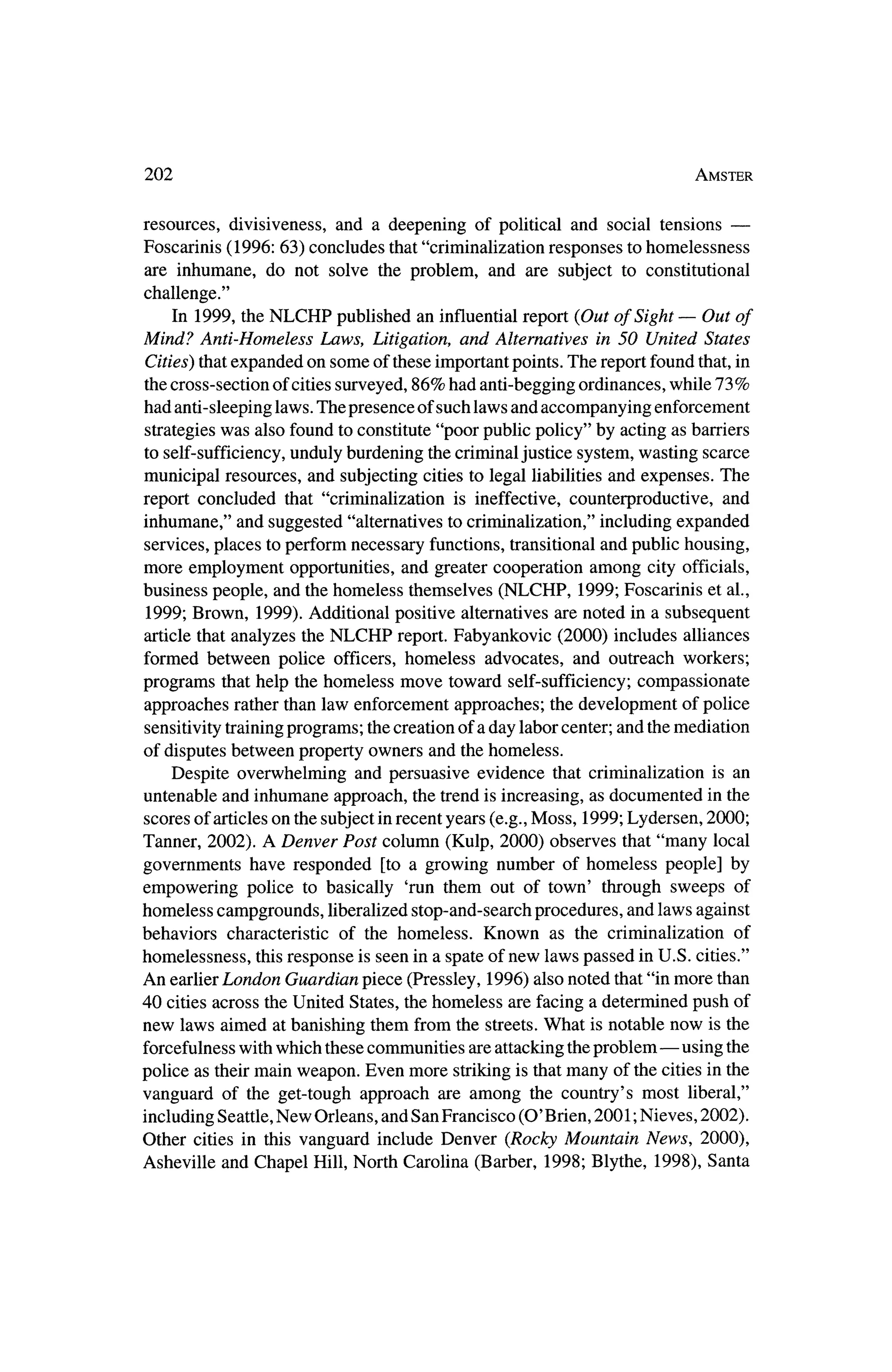 202                                                                        Amster


                                                                           ?
resources, divisiveness, and a deepening of political and social tensions
Foscarinis (1996: 63) concludes that"eriminalization responses to homelessness
are inhumane, do not solve the problem, and are subject to constitutional
challenge."
     In 1999, theNLCHP published an influential report (Out of Sight? Out of
Mind? Anti-Homeless Laws, Litigation, and Alternatives in 50 United States
Cities) thatexpanded on some of these importantpoints. The report found that, in
thecross-section of cities surveyed, 86% had anti-begging ordinances, while 73%
had anti-sleeping laws. The presence of such laws and accompanying enforcement
strategieswas also found to constitute "poor public policy" by acting as barriers
to self-sufficiency,unduly burdening the criminal justice system,wasting scarce
municipal resources, and subjecting cities to legal liabilities and expenses. The
report concluded that "eriminalization is ineffective, counterproductive, and
inhumane," and suggested "alternatives to eriminalization," including expanded
services, places to perform necessary functions, transitional and public housing,
more employment opportunities, and greater cooperation among city officials,
business people, and thehomeless themselves (NLCHP, 1999; Foscarinis et al.,
 1999; Brown, 1999). Additional positive alternatives are noted in a subsequent
article that analyzes theNLCHP report.Fabyankovic (2000) includes alliances
formed between police officers, homeless advocates, and outreach workers;
programs thathelp the homeless move toward self-sufficiency; compassionate
approaches rather than law enforcement approaches; the development of police
sensitivity trainingprograms; thecreation of a day labor center; and the
                                                                       mediation
of disputes between property owners and thehomeless.
   Despite overwhelming and persuasive evidence that eriminalization is an
untenable and inhumane approach, the trend is increasing, as documented in the
 scores of articles on the subject in recent years (e.g.,Moss, 1999; Lydersen, 2000;
Tanner, 2002). A Denver Post column (Kulp, 2000) observes that "many local
governments have responded [to a growing number of homeless people] by
empowering police to basically 'run them out of town' through sweeps of
homeless campgrounds, liberalized stop-and-search procedures, and laws against
behaviors characteristic of the homeless. Known as the eriminalization of
homelessness, this response is seen in a spate of new laws passed inU.S. cities."
An earlier London Guardian piece (Pressley, 1996) also noted that"inmore than
40 cities across theUnited States, thehomeless are facing a determined push of
new laws aimed at banishing them from the streets. What is notable now is the
forcefulnesswith which these communities are attacking theproblem?using       the
police as theirmain weapon. Even more striking is thatmany   of the cities in the
vanguard of the get-tough approach are among the country's most liberal,"
 including Seattle, New Orleans, and San Francisco (O'Brien, 2001; Nieves, 2002).
Other cities in this vanguard include Denver (RockyMountain News, 2000),
Asheville and Chapel Hill, North Carolina (Barber, 1998; Blythe, 1998), Santa
 