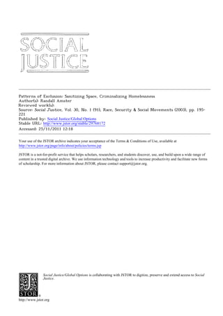 Patterns of Exclusion: Sanitizing Space, Criminalizing Homelessness
Author(s): Randall Amster
Reviewed work(s):
Source: Social Justice, Vol. 30, No. 1 (91), Race, Security & Social Movements (2003), pp. 195-
221
Published by: Social Justice/Global Options
Stable URL: http://www.jstor.org/stable/29768172 .
Accessed: 25/11/2011 12:18

Your use of the JSTOR archive indicates your acceptance of the Terms & Conditions of Use, available at .
http://www.jstor.org/page/info/about/policies/terms.jsp

JSTOR is a not-for-profit service that helps scholars, researchers, and students discover, use, and build upon a wide range of
content in a trusted digital archive. We use information technology and tools to increase productivity and facilitate new forms
of scholarship. For more information about JSTOR, please contact support@jstor.org.




                Social Justice/Global Options is collaborating with JSTOR to digitize, preserve and extend access to Social
                Justice.




http://www.jstor.org
 