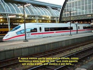 E agora vamos partir para outra cidade, nesse fantástico trem bala da ICE, que mais parece um avião a jato, por dentro e por fora...  