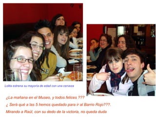 Lolita estrena su mayoría de edad con una cerveza ¿La mañana en el Museo, y todos felices ??? ¿ Será qué a las 5 hemos quedado para ir al Barrio Rojo???.  Mirando a Raúl, con su dedo de la victoria, no queda duda 
