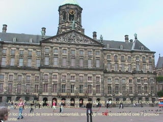 Actualul  Palat Regal  era în 1665 cea mai mare clădire administrativă din Europa, era simbolul gloriei şi puterii Amsterdamului . În loc de o uşă de intrare monumentală, are 7 uşi mici, reprezentând cele 7 provincii unite. 