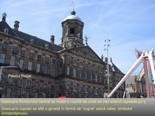 Palatul Regal Deasupra frontonului central se înalţă o cupolă de unde se văd sosind vapoarle pe Ij. Deasupra cupolei se află o giruetă în formă de  “c ogne ”  adică velier, simbolul Amsterdamului . 