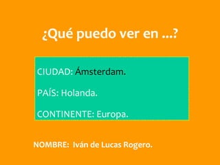 ¿Qué puedo ver en ...?

CIUDAD: Ámsterdam.

PAÍS: Holanda.

CONTINENTE: Europa.


NOMBRE: Iván de Lucas Rogero.
 